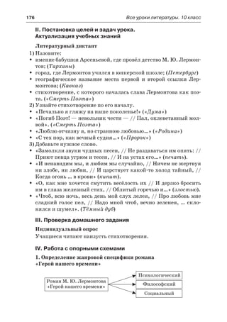 176	 Все уроки литературы. 10 класс
II. Постановка целей и задач урока.
Актуализация учебных знаний
Литературный диктант
1)	Назовите:
имение бабушки Арсеньевой, где провёл детство М. Ю. Лермон-ŠŠ
тов; (Тарханы)
город, где Лермонтов учился в юнкерской школе; (ŠŠ Петербург)
географическое название места первой и второй ссылки Лер-ŠŠ
монтова; (Кавказ)
стихотворение, с которого началась слава Лермонтова как поэ-ŠŠ
та. («Смерть Поэта»)
2)	Узнайте стихотворение по его началу.
«Печально я гляжу на наше поколенье!» (ŠŠ «Дума»)
«Погиб Поэт! — невольник чести — // Пал, оклеветанный мол-ŠŠ
вой». («Смерть Поэта»)
«Люблю отчизну я, но странною любовью…» (ŠŠ «Родина»)
«С тех пор, как вечный судия…» (ŠŠ «Пророк»)
3)	Добавьте нужное слово.
«Замолкли звуки чудных песен, // Не раздаваться им опять: //ŠŠ
Приют певца угрюм и тесен, // И на устах его…» (печать).
«И ненавидим мы, и любим мы случайно, // Ничем не жертвуяŠŠ
ни злобе, ни любви, // И царствует какой-то холод тайный, //
Когда огонь … в крови» (кипит).
«О, как мне хочется смутить весёлость их // И дерзко броситьŠŠ
им в глаза железный стих, // Облитый горечью и…» (злостью).
«Чтоб, всю ночь, весь день мой слух лелея, // Про любовь мнеŠŠ
сладкий голос пел, // Надо мной чтоб, вечно зеленея, … скло-
нялся и шумел». (Тёмный дуб)
III. Проверка домашнего задания
Индивидуальный опрос
Учащиеся читают наизусть стихотворения.
IV. Работа с опорными схемами
1. Определение жанровой специфики романа
«Герой нашего времени»
 