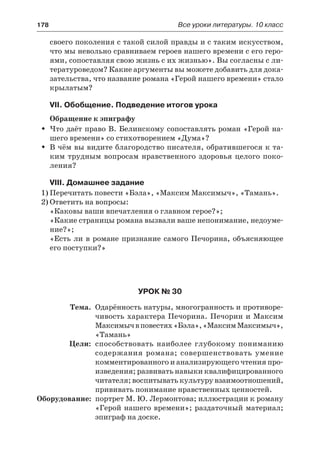 178	 Все уроки литературы. 10 класс
своего поколения с такой силой правды и с таким искусством,
что мы невольно сравниваем героев нашего времени с его геро-
ями, сопоставляя свою жизнь с их жизнью». Вы согласны с ли-
тературоведом? Какие аргументы вы можете добавить для дока-
зательства, что название романа «Герой нашего времени» стало
крылатым?
VII. Обобщение. Подведение итогов урока
Обращение к эпиграфу
Что даёт право В. Белинскому сопоставлять роман «Герой на-ŠŠ
шего времени» со стихотворением «Дума»?
В чём вы видите благородство писателя, обратившегося к та-ŠŠ
ким трудным вопросам нравственного здоровья целого поко-
ления?
VIII. Домашнее задание
1)	Перечитать повести «Бэла», «Максим Максимыч», «Тамань».
2)	Ответить на вопросы:
«Каковы ваши впечатления о главном герое?»;
«Какие страницы романа вызвали ваше непонимание, недоуме-
ние?»;
«Есть ли в романе признание самого Печорина, объясняющее
его поступки?»
Урок № 30
	 Тема.	 Одарённость натуры, многогранность и противоре-
чивость характера Печорина. Печорин и Максим
Максимычвповестях«Бэла»,«МаксимМаксимыч»,
«Тамань»
	 Цели:	 способствовать наиболее глубокому пониманию
содержания романа; совершенствовать умение
комментированного и анализирующего чтения про-
изведения; развивать навыки квалифицированного
читателя; воспитывать культуру взаимоотношений,
прививать понимание нравственных ценностей.
	Оборудование:	 портрет М. Ю. Лермонтова; иллюстрации к роману
«Герой нашего времени»; раздаточный материал;
эпиграф на доске.
 