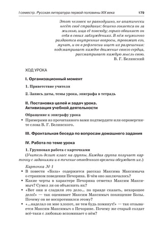 І семестр. Русская литература первой половины XIX века 	 179
Этот человек не равнодушно, не апатически
несёт своё страдание: бешено гоняется он за
жизнью, ища её повсюду; горько обвиняет он
себя в своих заблуждениях. В нём неумолчно
раздаются внутренние вопросы, тревожат его,
мучат, и он в рефлексии ищет их разрешения:
подсматривает каждое движение своего сердца,
рассматривает каждую мысль свою.
В. Г. Белинский
Ход урока
I. Организационный момент
1. Приветствие учителя
2. Запись даты, темы урока, эпиграфа в тетрадь
II. Постановка целей и задач урока.
Активизация учебной деятельности
Обращение к эпиграфу урока
Примерами из прочитанного вами подтвердите или опровергни-ŠŠ
те слова В. Г. Белинского.
III. Фронтальная беседа по вопросам домашнего задания
IV. Работа по теме урока
1. Групповая работа с карточками
(Учитель делит класс на группы. Каждая группа получает кар-
точку с заданиями и в течение отведенного времени обсуждает их.)
Карточка № 1
В повести «Бэла» содержится рассказ Максима МаксимычаŠŠ
о странном поведении Печорина. В чём оно заключалось?
Какие черты в характере Печорина отметил Максим Макси-ŠŠ
мыч? Сумел ли он объяснить их?
«Вот они и сладили это дело… по правде сказать, нехорошееŠŠ
дело!» — так оценивает Максим Максимыч похищение Бэлы.
Почему он не воспротивился этому?
«…наделал он мне хлопот, не тем будь помянут!» — так отзыва-ŠŠ
ется Максим Максимыч о Печорине. Почему же старый солдат
всё-таки с любовью вспоминает о нём?
 