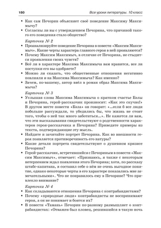 180	 Все уроки литературы. 10 класс
Как сам Печорин объясняет своё поведение Максиму Макси-ŠŠ
мычу?
Согласны ли вы с утверждением Печорина, что причиной тако-ŠŠ
го его поведения стало общество?
Карточка № 2
Проанализируйте поведение Печорина в повести «Максим Макси-ŠŠ
мыч». Какие черты характера главного героя в ней проявляются?
Почему Максим Максимыч, в отличие от Печорина, не стыдит-ŠŠ
ся проявления своих чувств?
Всё ли в характере Максима Максимыча вам нравится, все лиŠŠ
поступки его вы одобряете?
Можно ли сказать, что общественные отношения негативноŠŠ
повлияли и на Максима Максимыча? Как именно?
Зачем, по-вашему, автор ввёл в роман образ Максима Макси-ŠŠ
мыча?
Карточка № 3
Услышав слова Максима Максимыча о кратком счастье БэлыŠŠ
и  Печорина, герой-рассказчик произносит: «Как это скучно!»
В другом месте повести «Бэла» он говорит: «…если б все люди
побольше рассуждали, то убедились бы, что жизнь не стоит
того, чтобы о ней так много заботиться…». Не кажется ли вам,
что эти высказывания свидетельствуют о родственности харак-
теров героя-рассказчика и Печорина? Приведите примеры из
текста, подтверждающие эту мысль.
Найдите и зачитайте портрет Печорина. Как во внешности ге-ŠŠ
роя появляется противоречивость его натуры?
Какие детали портрета свидетельствуют о душевном кризисеŠŠ
Печорина?
Герой-рассказчик, встретившийся с Печориным в повести «Мак-ŠŠ
сим Максимыч», отмечает: «Признаюсь, я также с некоторым
нетерпением ждал появления этого Печорина; хотя, по рассказу
штабс-капитана, я составил себе о нём не очень выгодное поня-
тие, однако некоторые черты в его характере показались мне за-
мечательными». Что не понравилось ему в Печорине? Что при-
влекло внимание?
Карточка № 4
Как складываются отношения Печорина с контрабандистами?ŠŠ
Почему «природные люди» контрабандисты не воспринимаютŠŠ
героя, а он не понимает и боится их?
В повести «Тамань» Печорин по-разному размышляет о конт-ŠŠ
рабандистах: «Отважен был пловец, решившийся в такую ночь
 
