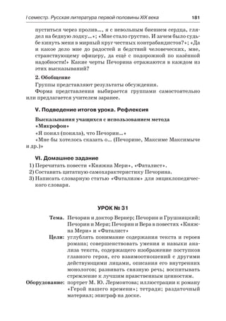 І семестр. Русская литература первой половины XIX века 	 181
пуститься через пролив…, я с невольным биением сердца, гля-
дел на бедную лодку…»; «Мне стало грустно. И зачем было судь-
бе кинуть меня в мирный круг честных контрабандистов?»; «Да
и какое дело мне до радостей и бедствий человеческих, мне,
странствующему офицеру, да ещё с подорожной по казённой
надобности!» Какие черты Печорина отражаются в каждом из
этих высказываний?
2. Обобщение
Группы представляют результаты обсуждения.
Форма представления выбирается группами самостоятельно
или предлагается учителем заранее.
V. Подведение итогов урока. Рефлексия
Высказывания учащихся с использованием метода
«Микрофон»
«Я понял (поняла), что Печорин…»
«Мне бы хотелось сказать о… (Печорине, Максиме Максимыче
и др.)»
VI. Домашнее задание
1)	Перечитать повести «Княжна Мери», «Фаталист».
2)	Составить цитатную самохарактеристику Печорина.
3)	Написать словарную статью «Фатализм» для энциклопедичес-
кого словаря.
Урок № 31
	 Тема.	 Печорин и доктор Вернер; Печорин и Грушницкий;
Печорин и Мери; Печорин и Вера в повестях «Княж-
на Мери» и «Фаталист»
	 Цели:	 углублять понимание содержания текста и героев
романа; совершенствовать умения и навыки ана-
лиза текста, содержащего изображение поступков
главного героя, его взаимоотношений с другими
действующими лицами, описания его внутренних
монологов; развивать связную речь; воспитывать
стремление к лучшим нравственным ценностям.
	Оборудование:	 портрет М. Ю. Лермонтова; иллюстрации к роману
«Герой нашего времени»; тетради; раздаточный
материал; эпиграф на доске.
 