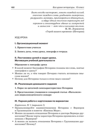 182	 Все уроки литературы. 10 класс
Быть всегда настороже, ловить каждый взгляд,
значение каждого слова, угадывать намерения,
разрушать заговоры, притворяться обманутым,
и вдруг одним толчком опрокинуть всё
огромное и многотрудное здание из хитростей
и замыслов — вот что я называю жизнью.
М. Ю. Лермонтов
«Герой нашего времени» (Печорин)
Ход урока
I. Организационный момент
1. Приветствие учителя
2. Запись даты, темы урока, эпиграфа в тетрадь
II. Постановка целей и задач урока.
Мотивация учебной деятельности
Обращение к эпиграфу урока
В какой момент биографии Печорина сказаны им слова, взятыеŠŠ
эпиграфом к уроку?
Можно ли то, о чём говорит Печорин считать истинным смы-ŠŠ
слом жизни?
Почему для Печорина только в этом смысл жизни?ŠŠ
III. Реализация домашнего задания
1. Опрос по цитатной самохарактеристике Печорина
2. Представление учащимися словарной статьи «Фатализм»
для энциклопедического словаря
IV. Парная работа с карточками по вариантам
Карточка № 1 (вариант I)
Проанализируйте взаимоотношения Печорина с ВернеромŠŠ
и Грушницким в повести «Княжна Мери».
Можно ли назвать отношения Печорина и доктора Вернера дру-ŠŠ
жескими? Какие черты характера Печорина проявились в отно-
шениях с Вернером?
А можно ли назвать отношения Печорина с Грушницким дру-ŠŠ
жескими? Почему?
 