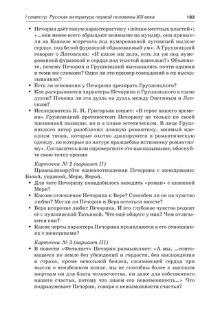 І семестр. Русская литература первой половины XIX века 	 183
Печорин даёт такую характеристику «жёнам местных властей»:ŠŠ
«…они менее всего обращают внимание на мундир, они привык-
ли на Кавказе встречать под нумерованной пуговицей пылкое
сердце, под белой фуражкой образованный ум». А Грушницкий
говорит о Лиговских: «И какое им дело, есть ли ум под нуме-
рованной фуражкой и сердце под толстой шинелью?» Объясни-
те, почему Печорин и Грушницкий высказались почти одними
и теми же словами? Один ли это пример совпадений в их выска-
зываниях?
Есть ли основания у Печорина презирать Грушницкого?ŠŠ
Как раскрываются характеры Печорина и Грушницкого в сценеŠŠ
дуэли? Похожа ли эта дуэль на дуэль между Онегиным и Лен-
ским?
Исследователь К. Н. Григорьян пишет: «В герое нашего време-ŠŠ
ни» Грушницкий противостоит Печорину не только по своей
жизненной позиции, но и в плане эстетическом. В лице Груш-
ницкого автор разоблачил ложную романтику, мнимый иде-
ализм типов, которые охотно драпируются в романтическую
одежду, но которые по натуре враждебны истинному романтиз-
му». Согласитесь или опровергните это высказывание, обоснуй-
те свою точку зрения
Карточка № 2 (вариант II)
Проанализируйте взаимоотношения Печорина с женщинами:
Бэлой, ундиной, Мери, Верой.
Для чего Печорину понадобилось заводить «роман» с княжнойŠŠ
Мери?
Каково отношение Печорина к Вере? Способен ли он на чувствоŠŠ
любви? Могли ли Печорин и Вера остаться вместе?
Вера искренне любит Печорина. И это глубокое чувство роднитŠŠ
её с пушкинской Татьяной. Что ещё общего у них? Чем отлича-
ются они?
Какие черты характера Печорина проявляются в его отношени-ŠŠ
ях с женщинами?
Карточка № 3 (вариант III)
В повести «Фаталист» Печорин размышляет: «А мы, …скита-ŠŠ
ющиеся по земле без убеждений и гордости, без наслаждения
и  страха, кроме невольной боязни, сжимающей сердца при
мысли о неизбежном конце, мы не способны более к высоким
жертвам ни для блага человечества, ни даже для собственного
нашего счастья, потому что знаем его невозможность…» Что
подразумевает Печорин, говоря о невозможности счастья?
 