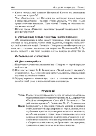 184	 Все уроки литературы. 10 класс
Каков «моральный кодекс» Печорина? Каково его отношениеŠŠ
к счастью, к дружбе?
Чем объясняется, что Печорин на некоторое время поверилŠŠ
в  предопределение? Главный герой убеждён, что ему «было
предназначенье высокое». Прав ли он? Почему не исполнилось
это «назначенье»?
Почему глава «Фаталист» завершает роман? Сделался ли Печо-ŠŠ
рин фаталистом?
V. Обобщающая беседа по методу «Займи позицию»
«Он всматривается в себя, задаёт тревожные, злые вопросы, сам
отвечает на них, но не пытается стать над собой, оспорить свою логи-
ку,своёпониманиевещей.Позиции«ПечоринпротивПечорина»вро-
мане нет»,— считает исследователь творчества Лермонтова И. А. Гу-
ревич. Займите и вы свою позицию в этом вопросе и обоснуйте её.
VI. Подведение итогов урока
VII. Домашняя работа
1)	Подготовить устное высказывание: «Печорин — герой переход-
ной эпохи».
2)	Прочитать статью В. Г. Белинского «“Герой нашего времени”.
Сочинение М. Ю. Лермонтова»; сделать выписки, отражающие
главные положения статьи.
3)	Сформулировать возможную тему к сочинению, составить
развёрнутый план к нему, подобрать материалы.
Урок № 32
	 Тема.	 Реалистическое и романтическое начала, психологизм,
художественноесовершенствороманаМ. Ю. Лермонтова
«Герой нашего времени». Статья В. Г. Белинского «“Ге-
рой нашего времени”. Сочинение М. Ю. Лермонтова»
	 Цели:	 формировать и совершенствовать умения и навыки
психологической характеристики героя, определения
глубинных причин противоречивости его личности;
углублять знания о романтическом и реалистическом
началах в произведении; подготовить учащихся к на-
писанию домашнего сочинения; развивать логическое
и абстрактное мышление, воображение, связную речь;
прививать нравственные качества личности.
 