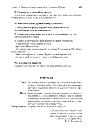 І семестр. Русская литература первой половины XIX века 	 187
2. Обращение к эпиграфам уроков
Учащиеся приходят к выводу о том, что эпиграфы подтвержда-
ют выписанные ими мысли В. Белинского.
VI. Комментарии к домашнему сочинению
1. Обсуждение сформулированных учащимися тем
и подобранных к ним материалов
2. Запись предложенных учащимися понравившихся тем
в ученические тетради
3. Запись и обсуждение тем, предложенных учителем:
«Лирический герой Лермонтова»;
«Трагедия Печорина»;
«История души человеческой» в романе Лермонтова “Герой на-
шего времени”»;
«Женские образы в романе “Герой нашего времени”»;
«За что я люблю поэзию (творчество) Лермонтова».
VII. Домашнее задание
Написать сочинение по одной из предложенных тем.
Урок № 33
	 Тема.	 Развитие умений работы над текстом художест-
венного произведения. Обучение формулированию
проблем, поднятых автором в художественном про-
изведении
	 Цели:	 формировать умение формулировать проблемы,
поднятые М. Лермонтовым в романе «Герой нашего
времени»; развивать аналитическое и логическое
мышление; прививать художественный вкус; вос-
питывать интерес к литературе.
	Оборудование:	 опорная схема на доске и в тетради.
Для меня теперь человеческая
личность выше истории, выше
общества, выше человечества.
Это мысль и дума века!
В. Г. Белинский
 