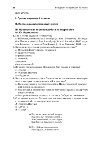 188	 Все уроки литературы. 10 класс
Ход урока
I. Организационный момент
II. Постановка целей и задач урока
III. Проверочная тестовая работа по творчеству
М. Ю. Лермонтова
1.	Где и когда родился Лермонтов?
а)	В Москве, в ночь со 2 на 3 октября (с 14 на 15 октября) 1814 года;
б)	в Пензе, в ночь со 2 на 3 ноября (с 14 на 15 ноября) 1845 года;
в)	в Тарханах, в ночь со 2 на 3 июня (с 14 на 15 июня) 1881 года.
2.	Какими искусствами увлекался Лермонтов в детстве?
а) Музыкой (фортепиано, скрипка);
б) архитектурой;
в) рисованием;
г) поэзией;
д) пением;
ж) декламацией.
3.	За какое стихотворение Лермонтов был сослан в ссылку?
а) «Парус»;
б) «Смерть Поэта»;
в) «Родина».
4.	Какое наказание получил Лермонтов за сочинение стихотворе-
ния, о котором спрашивалось в 3-м вопросе?
а)	Был арестован, а потом переведён в Нижегородский драгунс-
кий полк в Закавказье;
б)	был сослан в пензенское имение бабушки Тарханы с запретом
писать стихи;
в)	был разжалован в солдаты и сослан в Сибирь на поселение.
5.	Соотнесите цитаты Лермонтова соответственно с названиями
стихотворений, из которых они взяты.
А	«Смерть Поэта»;
Б	 «Дума»;
В	 «Парус».
а)	 Под ним струя светлей лазури,
Над ним луч солнца золотой…
А он, мятежный, просит бури,
Как будто в бурях есть покой.
б)	Его убийца хладнокровно
Навёл удар… Спасенья нет:
 