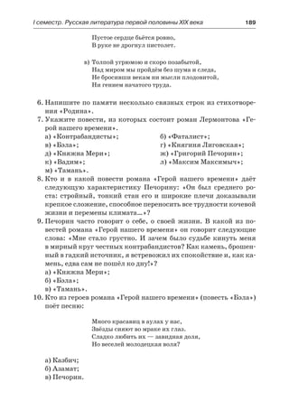 І семестр. Русская литература первой половины XIX века 	 189
Пустое сердце бьётся ровно,
В руке не дрогнул пистолет.
в)	Толпой угрюмою и скоро позабытой,
Над миром мы пройдём без шума и следа,
Не бросивши векам ни мысли плодовитой,
Ни гением начатого труда.
6.	Напишите по памяти несколько связных строк из стихотворе-
ния «Родина».
7.	Укажите повести, из которых состоит роман Лермонтова «Ге-
рой нашего времени».
а) «Контрабандисты»;	 б) «Фаталист»;
в) «Бэла»;	 г) «Княгиня Лиговская»;
д) «Княжна Мери»;	 ж) «Григорий Печорин»;
к) «Вадим»;	 л) «Максим Максимыч»;
м) «Тамань».
8.	Кто и в какой повести романа «Герой нашего времени» даёт
следующую характеристику Печорину: «Он был среднего ро-
ста: стройный, тонкий стан его и широкие плечи доказывали
крепкое сложение, способное переносить все трудности кочевой
жизни и перемены климата…»?
9.	Печорин часто говорит о себе, о своей жизни. В какой из по-
вестей романа «Герой нашего времени» он говорит следующие
слова: «Мне стало грустно. И зачем было судьбе кинуть меня
в мирный круг честных контрабандистов? Как камень, брошен-
ный в гадкий источник, я встревожил их спокойствие и, как ка-
мень, едва сам не пошёл ко дну!»?
а) «Княжна Мери»;
б) «Бэла»;
в) «Тамань».
10.	Кто из героев романа «Герой нашего времени» (повесть «Бэла»)
поёт песню:
Много красавиц в аулах у нас,
Звёзды сияют во мраке их глаз.
Сладко любить их — завидная доля,
Но веселей молодецкая воля?
а) Казбич;
б) Азамат;
в) Печорин.
 