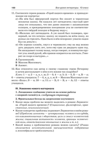 190	 Все уроки литературы. 10 класс
11.	Соотнесите героев романа «Герой нашего времени» и принадле-
жащие им портреты:
а)	«На нём был офицерский сюртук без эполет и черкесская
мохнатая шапка. Он казался лет пятидесяти; смуглый цвет
лица его показывал, что оно давно знакомо с закавказским
солнцем, и преждевременно поседевшие усы не соответство-
вали его твёрдой походке и бодрому виду»;
б)	«Мальчик лет пятнадцати. А уж какой был головорез, про-
ворный, на что хочешь: шапку ли поднять на всём скаку, из
ружья ли стрелять. Одно было в нём нехорошо: ужасно падок
был на деньги»;
в)	«Он хорошо сложён, смугл и черноволос; ему на вид можно
дать двадцать пять лет, хотя ему едва ли двадцать один год.
Он закидывает голову назад, когда говорит, и поминутно кру-
тит усы левой рукой, ибо правою опирается на костыль. Гово-
рит он скоро и вычурно…»
А	Грушницкий;
Б	 Максим Максимыч;
В	Азамат.
12.	Как относится сам автор к своему главному герою Печорину
и зачем рассказывает о нём и его жизни так подробно?
Ключ: 1 — а; 2 — а, в, г, ж; 3 — б; 4 — а; 5: А — б, Б — в, В — а;
6 — ответы учащихся; 7 — б, в, д, л, м; 8 — Максим Максимыч в по-
вести «Бэла»; 9 — в; 10 — а; 11: а — Б, б — В, в — А; 12 — ответы
учащихся.
IV. Усвоение нового материала
1. Лекционное сообщение учителя на основе работы
с опорной схемой (см. следующую страницу)
2. Фронтальная беседа на закрепление изученного
Какие виды проблем вы можете выделить в романе Лермонто-ŠŠ
ва «Герой нашего времени»? (Социальные, философские, нрав-
ственные, психологические)
Какие конкретно проблемы поднимает Лермонтов в своём рома-ŠŠ
не? (Проблема личности — центральная; человек и его судьба,
его взаимоотношения с обществом, цель и смысл человеческой
жизни; социальная активность человека, границы человечес-
кой воли, ответственное отношение к жизни и т. п.)
Какой вывод о проблематике романа можно сделать? (ŠŠ Роман
отличается исключительной насыщенностью содержания
и многообразием проблематики.)
 