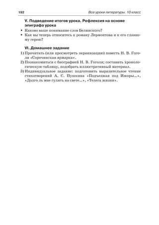 192	 Все уроки литературы. 10 класс
V. Подведение итогов урока. Рефлексия на основе
эпиграфа урока
Каково ваше понимание слов Белинского?ŠŠ
Как вы теперь относитесь к роману Лермонтова и к его главно-ŠŠ
му герою?
VI. Домашнее задание
1)	Прочитать (или просмотреть экранизацию) повесть Н. В. Гого-
ля «Сорочинская ярмарка».
2)	Познакомиться с биографией Н. В. Гоголя; составить хроноло-
гическую таблицу, подобрать иллюстративный материал.
3)	Индивидуальное задание: подготовить выразительное чтение
стихотворений А. С. Пушкина «Подъезжая под Ижоры…»,
«Долго ль мне гулять на свете…», «Телега жизни».
 