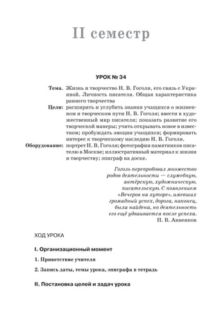 II семестр
Урок № 34
	 Тема.	 Жизнь и творчество Н. В. Гоголя, его связь с Укра-
иной. Личность писателя. Общая характеристика
раннего творчества
	 Цели:	 расширить и углубить знания учащихся о жизнен-
ном и творческом пути Н. В. Гоголя; ввести в худо-
жественный мир писателя; показать развитие его
творческой манеры; учить открывать новое в извес-
тном; пробуждать эмоции учащихся; формировать
интерес к творческому наследию Н. В. Гоголя.
	Оборудование:	 портрет Н. В. Гоголя; фотографии памятников писа-
телю в Москве; иллюстративный материал к жизни
и творчеству; эпиграф на доске.
Гоголь перепробовал множество
родов деятельности — служебную,
актёрскую, художническую,
писательскую. С появлением
«Вечеров на хуторе», имевших
громадный успех, дорога, наконец,
была найдена, но деятельность
его ещё удваивается после успеха.
П. В. Анненков
Ход урока
I. Организационный момент
1. Приветствие учителя
2. Запись даты, темы урока, эпиграфа в тетрадь
II. Постановка целей и задач урока
 