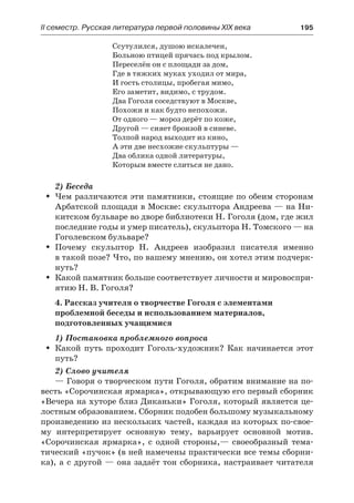 IІ семестр. Русская литература первой половины XIX века 	 195
Ссутулился, душою искалечен,
Больною птицей прячась под крылом.
Переселён он с площади за дом,
Где в тяжких муках уходил от мира,
И гость столицы, пробегая мимо,
Его заметит, видимо, с трудом.
Два Гоголя соседствуют в Москве,
Похожи и как будто непохожи.
От одного — мороз дерёт по коже,
Другой — сияет бронзой в синеве.
Толпой народ выходит из кино,
А эти две несхожие скульптуры —
Два облика одной литературы,
Которым вместе слиться не дано.
2) Беседа
Чем различаются эти памятники, стоящие по обеим сторонамŠŠ
Арбатской площади в Москве: скульптора Андреева — на Ни-
китском бульваре во дворе библиотеки Н. Гоголя (дом, где жил
последние годы и умер писатель), скульптора Н. Томского — на
Гоголевском бульваре?
Почему скульптор Н. Андреев изобразил писателя именноŠŠ
в такой позе? Что, по вашему мнению, он хотел этим подчерк-
нуть?
Какой памятник больше соответствует личности и мировоспри-ŠŠ
ятию Н. В. Гоголя?
4. Рассказ учителя о творчестве Гоголя с элементами
проблемной беседы и использованием материалов,
подготовленных учащимися
1) Постановка проблемного вопроса
Какой путь проходит Гоголь-художник? Как начинается этотŠŠ
путь?
2) Слово учителя
— Говоря о творческом пути Гоголя, обратим внимание на по-
весть «Сорочинская ярмарка», открывающую его первый сборник
«Вечера на хуторе близ Диканьки» Гоголя, который является це-
лостным образованием. Сборник подобен большому музыкальному
произведению из нескольких частей, каждая из которых по-свое-
му интерпретирует основную тему, варьирует основной мотив.
«Сорочинская ярмарка», с одной стороны,— своеобразный тема-
тический «пучок» (в ней намечены практически все темы сборни-
ка), а с другой — она задаёт тон сборника, настраивает читателя
 