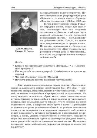 196	 Все уроки литературы. 10 класс
на определённую волну восприятия. По-
весть интересна как фокусирующий узел
«Вечеров…»  — некая модель сборника.
«Вечера» создавались с 1830 по 1832 год.
Гоголь рисует родную сердцу Украи-
ну, народную жизнь, использует фольк-
лор, поэтизирует быт как следствие
сохранения в обычаях и обрядах духа
казацкой вольницы. Не зря Белинский
позже скажет: «Гоголь — поэт, поэт жиз-
ни действительной». Гоголь, на самом
деле, нигде не отходит от правды жизни.
Но жизнь, нарисованная в «Вечерах…»,
им поэтизируется: «Как упоителен, как
роскошен летний день в Малороссии!…
как полно сладострастия и неги малорос-
сийское лето!»
Беседа
Когда и где происходят события в «Вечерах…»? В «Сорочин-ŠŠ
ской ярмарке»?
Как ведут себя люди на ярмарке? (ŠŠ Их объединяет ситуация яр-
марки.)
Что ещё объединяет людей? (ŠŠ Музыка)
Почему в финале повести возникает грустная нота?ŠŠ
— Вчитываясь в заключительные строки повести, обратите вни-
мание на глагольную форму: «пробудилось бы». Это «бы» — воз-
можность выбора, предоставляемого и читателю: хочешь — пони-
май, не хочешь — оставайся в мире ярмарочной очарованности. Но
автор не может не замечать: «Гром, хохот, песни слышались тише
и тише. Смычок умирал, слабея и теряя неясные звуки в пустоте
воздуха. Ещё слышалось где-то топанье, что-то похожее на ропот
отдалённого моря, и скоро всё стало пусто и глухо». Происходит
отделение автора от участников событий: из равного участникам
очевидца он превращается в неравного стороннего наблюдателя
и  даёт возможность читателю взглянуть на происходящее не из-
нутри, а  извне, увидеть ограниченность и условность созданного
мира. Это нота щемящей грусти по безвозвратно ушедшей юности,
когда радость бытия была основным мотивом жизни. Но человек
перерастает юность и безоглядную радость и смотрит на жизнь уже
по-другому.
Худ. Ф. Моллер.
Портрет Н. Гоголя
 