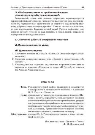 IІ семестр. Русская литература первой половины XIX века 	 197
IV. Обобщение: ответ на проблемный вопрос
«Как начался путь Гоголя-художника?»
Гоголевский романтизм раннего творчества характеризуется
гармонией мира и человека (хотя автор-рассказчик уже восприни-
мает эту гармонию как отступление от обычного хода вещей). Поэ-
тому добро и зло персонифицировано. Но если назван его носитель,
то зло преодолимо. Романтический герой Гоголя побеждает зло
именно потому, что оно не над людьми, а среди людей, выражено
материально или одушевленно.
V. Окончание работы с биографией писателя
VI. Подведение итогов урока
VII. Домашнее задание
1)	Прочитать повесть Н. Гоголя «Шинель» (или посмотреть экра-
низацию).
2)	Написать сочинение-миниатюру «Каким я представляю себе
Гоголя?».
3)	Индивидуальное задание: подготовить выразительное чтение
отрывка из повести «Шинель» от слов: «И Петербург остался
без Акакия Акакиевича…».
Урок № 35
	 Тема.	 Гуманистический пафос, традиции и новаторство
в изображении «маленького человека» в рассказе
Н. В. Гоголя «Шинель»
	 Цели:	 познакомить учащихся с содержанием повести «Ши-
нель»; помочь определить роль авторской позиции
и значениеобразарассказчикавпроизведении,увидеть
поставленнуювнёмпроблему«маленькогочеловека»;
формировать умение раскрывать смысл фантастичес-
ких элементов, гуманистического пафоса повести;
воспитывать эмпатию, внимание к человеку.
	Оборудование:	 портрет Н. В. Гоголя; иллюстрации к повести; эпи-
граф на доске.
Все мы вышли из «Шинели» Гоголя.
Ф. М. Достоевский
 