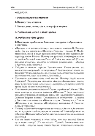 198	 Все уроки литературы. 10 класс
Ход урока
I. Организационный момент
1. Приветствие учителя
2. Запись даты, темы урока, эпиграфа в тетрадь
II. Постановка целей и задач урока
III. Работа по теме урока
1. Поисковая проблемная беседа по теме урока с обращением
к эпиграфу
«Лучшее, что вы написали»,— так оценил повесть В. Белинс-ŠŠ
кий. «Все мы вышли из «Шинели» Гоголя»,— сказал Ф. М. До-
стоевский, имея в виду русских писателей и всю русскую ли-
тературу после Гоголя. Почему же русская литература вышла
из этой небольшой повести Гоголя? О чём эта повесть? (О «ма-
леньком человеке», человеке не просто униженном,— убитом
и духовно, и физически.)
Найдите в повести портрет Башмачкина. Какие детали егоŠŠ
внешности автор особо подчеркивает? Какого впечатления до-
бивается? (Чиновник есть, но его лица нет, нет неповторимого
человеческого лица, как нет и личности.)
Приведите доказательства этой мысли. Почему герой названŠŠ
Акакием? (Внутренние монологи Акакия Акакиевича, состо-
ящие из бесконечных «того сего», свидетельствуют о потере
права даже на собственное имя.)
Что самое страшное в повести? Сцена ограбления? Финал? По-ŠŠ
чему повесть о человеке названа «Шинель»? Ведь несколько
раньше Пушкин свой рассказ о таком же «маленьком человеке»
Самсоне Вырине назвал «Станционный смотритель», а позже
у Достоевского появятся «Бедные люди». Почему же у Гоголя
«Шинель», а не, скажем, «Ограбление чиновника»? (Вещь за-
менила человека.)
Почему собственно портрета нет не только у Акакия Акакиеви-ŠŠ
ча, но и у других действующих лиц повести? Что изображено на
табакерке Петровича? (Мундир заменил личность, чин затмил
человека.)
Как же жить человеку в этом мире, что ему делать? КакиеŠŠ
пути видит автор? (Их несколько. Первый, достаточно при-
зрачный,— вопреки всему стать другим, остаться человеком,
 