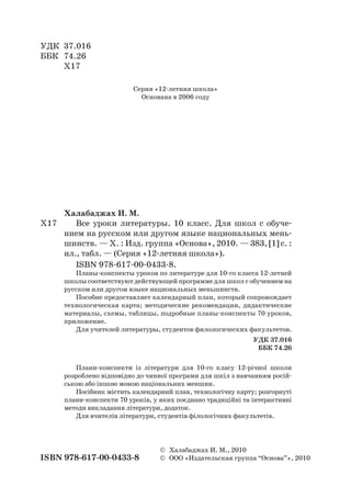 УДК	 37.016
ББК	 74.26
	 Х17
Серия «12-летняя школа»
Основана в 2006 году
Халабаджах И. М.
Х17		 Все уроки литературы. 10 класс. Для школ с обуче-
нием на русском или другом языке национальных мень-
шинств. — Х. : Изд. группа «Основа», 2010. — 383, [1] с. :
ил., табл. — (Серия «12-летняя школа»).
ISBN 978-617-00-0433-8.
Планы-конспекты уроков по литературе для 10-го класса 12-летней
школы соответствуют действующей программе для школ с обучением на
русском или другом языке национальных меньшинств.
Пособие предоставляет календарный план, который сопровождает
технологическая карта; методические рекомендации, дидактические
материалы, схемы, таблицы, подробные планы-конспекты 70 уроков,
приложение.
Для учителей литературы, студентов филологических факультетов.
УДК 37.016
ББК 74.26
Плани-конспекти із літератури для 10-го класу 12-річної школи
розроблено відповідно до чинної програми для шкіл з навчанням росій-
ською або іншою мовою національних меншин.
Посібник містить календарний план, технологічну карту; розгорнуті
плани-конспекти 70 уроків, у яких поєднано традиційні та інтерактивні
методи викладання літератури, додаток.
Для вчителів літератури, студентів філологічних факультетів.
	 ©	 Халабаджах И. М., 2010
ISBN 978-617-00-0433-8	 ©	 ООО «Издательская группа “Основа”», 2010
 