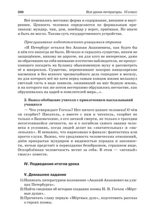 200	 Все уроки литературы. 10 класс
Всё поменялось местами: форма и содержание, внешнее и внут-
реннее. Ценность человека определяется по формальным при-
знакам: мундир, чин, дом, швейцар у ворот, приёмная. Но иначе
и быть не могло. Такова суть государственного устройства.
Прослушивание подготовленного учащимися отрывка
«И Петербург остался без Акакия Акакиевича, как будто бы
в нём его никогда не было. Исчезло и скрылось существо, никем не
защищённое, никому не дорогое, ни для кого не интересное, даже
не обратившее на себя внимание и естество наблюдателя, не пропус-
кающего посадить на булавку обыкновенную муху и рассмотреть
её в микроскоп. Существо, переносившее покорно канцелярские
насмешки и без всякого чрезвычайного дела сошедшее в могилу,
но для которого всё же хотя перед самым концом жизни мелькнул
светлый гость в виде шинели, ожививший на миг бедную жизнь,
и на которого так же потом нестерпимо обрушилось несчастие, как
обрушивалось на царей и повелителей мира…».
2. Вывод-обобщение учителя с привлечением высказываний
учащихся
— Что утверждает Гоголь? Нет ничего ценнее человека! О чём
он скорбит? Писатель, а вместе с ним и читатель, скорбит не
только о Башмачкине, о его личной смерти, не только о трагедии
несостоявшейся личности, но и о погибели самого звания чело-
века в  условиях, когда людей делят на «значительных» и «ма-
леньких». И неважно, что нарисовано в финале: фантастика или
просто слухи. Важно, что уродливость человеческих отношений,
днём прикрытая мундиром и видимостью порядка и законнос-
ти, ночью предстаёт в первозданно безобразном, страшном виде.
Оскорблённая человечность мстит за себя. В этом  — «вечный»
смысл» повести.
IV. Подведение итогов урока
V. Домашнее задание
1)	Написать литературное изложение «Акакий Акакиевич на ули-
цах Петербурга».
2)	Найти сведения об истории создания поэмы Н. В. Гоголя «Мёрт-
вые души».
3)	Прочитать главу первую «Мёртвых душ», подготовить рассказ
о героях поэмы.
 