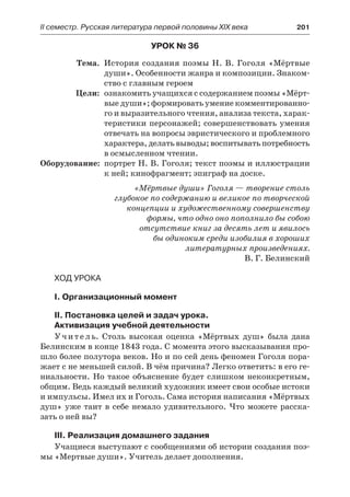 IІ семестр. Русская литература первой половины XIX века 	 201
Урок № 36
	 Тема.	 История создания поэмы Н. В. Гоголя «Мёртвые
души». Особенности жанра и композиции. Знаком-
ство с главным героем
	 Цели:	 ознакомить учащихся с содержанием поэмы «Мёрт-
вые души»; формировать умение комментированно-
го и выразительного чтения, анализа текста, харак-
теристики персонажей; совершенствовать умения
отвечать на вопросы эвристического и проблемного
характера, делать выводы; воспитывать потребность
в осмысленном чтении.
	Оборудование:	 портрет Н. В. Гоголя; текст поэмы и иллюстрации
к ней; кинофрагмент; эпиграф на доске.
«Мёртвые души» Гоголя — творение столь
глубокое по содержанию и великое по творческой
концепции и художественному совершенству
формы, что одно оно пополнило бы собою
отсутствие книг за десять лет и явилось
бы одиноким среди изобилия в хороших
литературных произведениях.
В. Г. Белинский
Ход урока
I. Организационный момент
II. Постановка целей и задач урока.
Активизация учебной деятельности
Учитель. Столь высокая оценка «Мёртвых душ» была дана
Белинским в конце 1843 года. С момента этого высказывания про-
шло более полутора веков. Но и по сей день феномен Гоголя пора-
жает с не меньшей силой. В чём причина? Легко ответить: в его ге-
ниальности. Но такое объяснение будет слишком неконкретным,
общим. Ведь каждый великий художник имеет свои особые истоки
и импульсы. Имел их и Гоголь. Сама история написания «Мёртвых
душ» уже таит в себе немало удивительного. Что можете расска-
зать о ней вы?
III. Реализация домашнего задания
Учащиеся выступают с сообщениями об истории создания поэ-
мы «Мертвые души». Учитель делает дополнения.
 