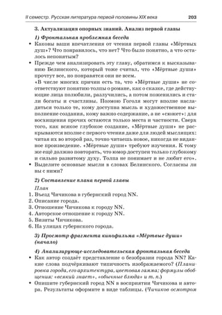 IІ семестр. Русская литература первой половины XIX века 	 203
3. Актуализация опорных знаний. Анализ первой главы
1) Фронтальная проблемная беседа
Каковы ваши впечатления от чтения первой главы «МёртвыхŠŠ
душ»? Что понравилось, что нет? Что было понятно, а что оста-
лось непонятым?
Прежде чем анализировать эту главу, обратимся к высказыва-ŠŠ
нию Белинского, который тоже считал, что «Мёртвые души»
прочтут все, но понравятся они не всем.
«В числе многих причин есть та, что «Мёртвые души» не со-
ответствуют понятию толпы о романе, как о сказке, где действу-
ющие лица полюбили, разлучились, а потом поженились и ста-
ли богаты и счастливы. Поэмою Гоголя могут вполне насла-
диться только те, кому доступна мысль и художественное вы-
полнение создания, кому важно содержание, а не «сюжет»: для
восхищения прочих остаются только места и частности. Сверх
того, как всякое глубокое создание, «Мёртвые души» не рас-
крываются вполне с первого чтения даже для людей мыслящих:
читая их во второй раз, точно читаешь новое, никогда не видан-
ное произведение. «Мёртвые души» требуют изучения. К тому
же ещё должно повторять, что юмор доступен только глубокому
и сильно развитому духу. Толпа не понимает и не любит его».
Выделите основные мысли в словах Белинского. Согласны лиŠŠ
вы с ними?
2) Составление плана первой главы
План
1. Въезд Чичикова в губернский город NN.
2. Описание города.
3. Отношение Чичикова к городу NN.
4. Авторское отношение к городу NN.
5. Визиты Чичикова.
6. На улицах губернского города.
3) Просмотр фрагмента кинофильма «Мёртвые души»
(начало)
4) Анализирующе-исследовательская фронтальная беседа
Как автор создаёт представление о безобразии города NN? Ка-ŠŠ
кие слова подчёркивают типичность изображаемого? (Плани-
ровка города, его архитектура, цветовая гамма; формулы обоб-
щения: «всякий знает», «обычные блюда» и т. п.)
Опишите губернский город NN в восприятии Чичикова и авто-ŠŠ
ра. Результаты оформите в виде таблицы. (Чичиков осмотром
 