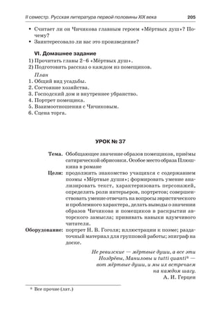 IІ семестр. Русская литература первой половины XIX века 	 205
Считает ли он Чичикова главным героем «Мёртвых душ»? По-ŠŠ
чему?
Заинтересовало ли вас это произведение?ŠŠ
VI. Домашнее задание
1) Прочитать главы 2–6 «Мёртвых душ».
2) Подготовить рассказ о каждом из помещиков.
План
1. Общий вид усадьбы.
2. Состояние хозяйства.
3. Господский дом и внутреннее убранство.
4. Портрет помещика.
5. Взаимоотношения с Чичиковым.
6. Сцена торга.
Урок № 37
	 Тема.	 Обобщающее значение образов помещиков, приёмы
сатирическойобрисовки.ОсобоеместообразаПлюш-
кина в романе
	 Цели:	 продолжить знакомство учащихся с содержанием
поэмы «Мёртвые души»; формировать умение ана-
лизировать текст, характеризовать персонажей,
определять роли интерьеров, портретов; совершен-
ствоватьумениеотвечатьнавопросыэвристического
и проблемного характера, делать выводы о значении
образов Чичикова и помещиков в раскрытии ав-
торского замысла; прививать навыки вдумчивого
читателя.
	Оборудование:	 портрет Н. В. Гоголя; иллюстрации к поэме; разда-
точный материал для групповой работы; эпиграф на
доске.
Не ревизские — мёртвые души, а все эти
Ноздрёвы, Маниловы и tutti quanti* —
вот мёртвые души, и мы их встречаем
на каждом шагу.
А. И. Герцен
*	 Все прочие (лат.)
 
