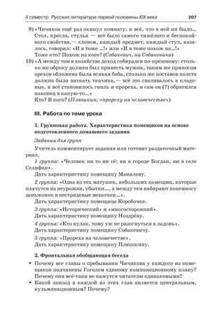 IІ семестр. Русская литература первой половины XIX века 	 207
9)	«Чичиков ещё раз окинул комнату, и всё, что в ней ни было…
Стол, кресла, стулья — всё было самого тяжёлого и беспокой-
ного свойства,— словом, каждый предмет, каждый стул, каза-
лось, говорил: «И я тоже …!» или «И я тоже похож на…!»
Тоже кто? Похож на кого? (Собакевич, на Собакевича)
10)	«А между тем в хозяйстве доход собирался по-прежнему: столь-
ко же оброку должен был принесть мужик, таким же приносом
орехов обложена была всякая баба, столько же поставов холста
должна была наткать ткачиха,— всё это сваливалось в кладо-
вые, и всё становилось гниль и прореха, и сам он (?) обратился
наконец в какую-то…»
Кто? В кого? (Плюшкин; «прореху на человечестве»)
III. Работа по теме урока
1. Групповая работа. Характеристика помещиков на основе
подготовленного домашнего задания
Задания для групп
Учитель комментирует задания или готовит раздаточный мате-
риал.
1 группа: «Человек ни то ни сё: ни в городе Богдан, ни в селе
Селифан».
Дать характеристику помещику Манилову.
2 группа: «Одна из тех матушек, небольших помещиц, которые
плачутся на неурожаи, убытки…, а между тем набирают понемногу
деньжонок в пестрядевые мешочки…».
Дать характеристику помещице Коробочке.
3 группа: «Исторический» и «многосторонний».
Дать характеристику помещику Ноздрёву.
4 группа: «Кто кулак, тому уж не разогнуться в ладонь».
Дать характеристику помещику Собакевичу.
5 группа: «Прореха на человечестве».
Дать характеристику помещику Плюшкину.
2. Фронтальная обобщающая беседа
Почему все главы о пребывании Чичикова у каждого из поме-ŠŠ
щиков подчинены Гоголем единому композиционному плану?
Почему они всё-таки не кажутся читателю одинаковыми?
Какой эпизод в каждой из этих глав является центральным,ŠŠ
кульминационным? Почему?
 