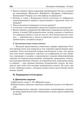 208	 Все уроки литературы. 10 класс
Какие главные черты характера подчёркивает Гоголь в каждомŠŠ
из помещиков: Манилове, Коробочке, Ноздрёве, Собакевиче,
Плюшкине? Говорят ли о чём-нибудь их фамилии?
Почему в главе о Плюшкине Гоголь отступает от избранногоŠŠ
композиционного приёма и рассказывает о прошлом этого по-
мещика?
Чем отличаются помещики и что их роднит?ŠŠ
С кем или с чем сравнивает писатель каждого из помещиков?ŠŠ
Какие приёмы сатирической обрисовки помещиков можно вы-ŠŠ
делить в поэме? (Несоответствие между словами и поведени-
ем; вариации одной и той же мысли (для Плюшкина все воен-
ные — картёжники и моты); сравнение героев с животными,
предметами; гиперболизация.)
3. Заключительное слово учителя
— Каждый представитель поместных дворян нарисован Гого-
лем прежде всего как владелец и как торговец крепостными крес-
тьянами. Сила гоголевской сатиры заключается в том, что, рисуя
того или иного помещика, писатель не изображает их как извер-
гов, самодуров и злодеев, а представляет самыми обыкновенными
людьми, но людьми ничтожными, ленивыми, праздными, пошлы-
ми и духовно убогими. Разные, на первый взгляд, помещики едины
в главном — они лишены высоких человеческих чувств. За каж-
дым из них стоит всё сословие помещичьего класса. По сути, они
и есть «мёртвые души», которым отдана власть над сотнями тысяч
живых людей.
IV. Подведение итогов урока
V. Домашнее задание
1)	Прочитать главы 7–10 «Мёртвых душ».
2)	Подготовить пересказ описания казённой палаты и её обитате-
лей.
3)	Индивидуальное задание: подготовить инсценировку разгово-
ра дамы приятной во всех отношениях и дамы просто приятной
(глава 9).
 