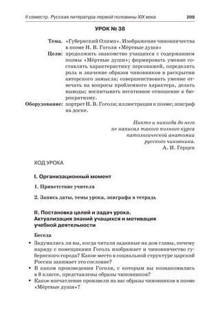 IІ семестр. Русская литература первой половины XIX века 	 209
Урок № 38
	 Тема.	 «Губернский Олимп». Изображение чиновничества
в поэме Н. В. Гоголя «Мёртвые души»
	 Цели:	 продолжить знакомство учащихся с содержанием
поэмы «Мёртвые души»; формировать умение со-
ставлять характеристику персонажей, определять
роль и значение образов чиновников в раскрытии
авторского замысла; совершенствовать умение от-
вечать на вопросы проблемного характера, делать
выводы; воспитывать негативное отношение к бю-
рократизму.
	Оборудование:	 портрет Н. В. Гоголя; иллюстрации к поэме; эпиграф
на доске.
Никто и никогда до него
не написал такого полного курса
патологической анатомии
русского чиновника.
А. И. Герцен
Ход урока
I. Организационный момент
1. Приветствие учителя
2. Запись даты, темы урока, эпиграфа в тетрадь
II. Постановка целей и задач урока.
Актуализация знаний учащихся и мотивация
учебной деятельности
Беседа
Задумались ли вы, когда читали заданные на дом главы, почемуŠŠ
наряду с помещиками Гоголь изображает и чиновничество гу-
бернского города? Какое место в социальной структуре царской
России занимает это сословие?
В каком произведении Гоголя, с которым вы познакомилисьŠŠ
в 8 классе, представлены образы чиновников?
Какое впечатление произвели на вас образы чиновников в поэмеŠŠ
«Мёртвые души»?
 