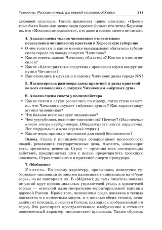 IІ семестр. Русская литература первой половины XIX века 	 211
духовной культуры. Гоголь применяет приём алогизма: «Прочие
тоже были более или менее люди просвещённые: кто читал Карамзи-
на, кто «Московские ведомости», кто даже и совсем ничего не читал».
4. Анализ сцены толков чиновников относительно
переселения чичиковских крестьян в Херсонскую губернию
О чём толкуют и какие мнения высказывают обитатели губерн-ŠŠ
ского города по поводу покупки Чичикова?
Какие советы давали Чичикову обыватели? Как он к ним отно-ŠŠ
сился?
Какие «благоприятные следствия» произвели слухи вокруг по-ŠŠ
купки Чичикова?
Как отнеслись к слухам и к самому Чичикову дамы города NN?ŠŠ
5. Инсценировка разговора дамы приятной и дамы приятной
во всех отношениях о покупке Чичиковым «мёртвых душ»
6. Анализ сцены совета у полицмейстера
Какие толки и слухи разнеслись по городу, когда стало извест-ŠŠ
но, что Чичиков покупает «мёртвые души»? Как характеризу-
ют они чиновников?
Что больше всего волнует чиновников?ŠŠ
Чем усугубилось волнение чиновников? Почему? (ŠŠ Назначение
нового генерал-губернатора. Обнаружилась масса нарушений.
Все погрузились в неописуемый страх.)
Какие меры приняли чиновники для своей безопасности?ŠŠ
Вывод. Сцена у полицмейстера обнаруживает неспособность
людей, решающих государственные дела, мыслить, анализиро-
вать, принимать решения. Страх  — пружина всех последующих
действий, предпринятых ими с целью предотвратить грозящую
опасность. Страх становится и причиной смерти прокурора.
7. Обобщение
Учитель. По своему характеру, привычкам, поведению гу-
бернские чиновники во многом напоминают чиновников из «Реви-
зора», но не повторяют их. В «Мёртвых душах» писатель показал
не узкий круг провинциальных управителей уезда, а правителей
города  — основной административно-территориальной единицы
царской России. Кроме того, чиновничья среда показана в тесных
контактах и с поместным миром, и с жизнью обеих столиц, непо-
далёку от которых, по словам Гоголя, находился изображаемый им
город. Это расширяет пространственное изображение и оттеняет
повсеместный характер чиновничьего произвола. Таким образом,
 