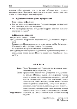 212	 Все уроки литературы. 10 класс
чиновничий мир поэмы — это тот же мир «мёртвых душ», что и по-
мещичья среда. Во власть ему отданы не только крепостные крес-
тьяне, но и весь народ, всё государство.
IV. Подведение итогов урока и рефлексия
Вопросы для рефлексии
Как вы теперь понимаете слова Герцена о «курсе патологичес-ŠŠ
кой анатомии русского чиновника?
Что из обсуждаемого на сегодняшнем уроке кажется вам акту-ŠŠ
альным и сегодня?
V. Домашнее задание
1)	Прочитать главу 11 поэмы.
2)	Подготовить подробный пересказ эпизодов главы по вариан-
там:
I вариант: «Происхождение, детство и годы учёбы Чичикова»;
II вариант: «Служебная карьера Чичикова»;
III вариант: «Служба Чичикова на таможне».
3)	Индивидуальное задание: подготовить краткое сообщение о со-
держании и роли в поэме «Повести о капитане Копейкине» (гла-
ва 10).
Урок № 39
	 Тема.	 Образ Чичикова: разоблачение деятельности и ини-
циативы в мире «мёртвых душ»
	 Цели:	 продолжить знакомство учащихся с содержани-
ем поэмы «Мёртвые души»; формировать умение
комментировать и анализировать художественный
текст с целью характеристики персонажа; совер-
шенствовать навыки определения роли сюжетно-
композиционных элементов, авторского замысла;
развивать логическое мышление, умение сопостав-
лять и делать выводы; воспитывать отрицательное
отношение к авантюризму, пошлости, лицемерию.
	Оборудование:	 портрет Н. В. Гоголя; иллюстрации к поэме; эпиграф
на доске.
Приобретение — всему вина.
Н. В. Гоголь
 