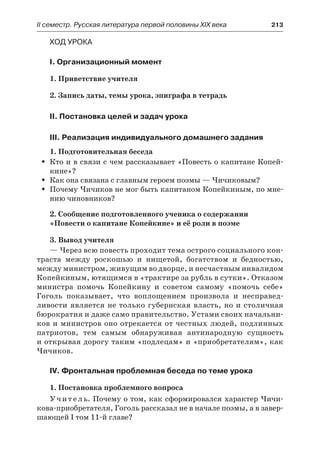IІ семестр. Русская литература первой половины XIX века 	 213
Ход урока
I. Организационный момент
1. Приветствие учителя
2. Запись даты, темы урока, эпиграфа в тетрадь
II. Постановка целей и задач урока
III. Реализация индивидуального домашнего задания
1. Подготовительная беседа
Кто и в связи с чем рассказывает «Повесть о капитане Копей-ŠŠ
кине»?
Как она связана с главным героем поэмы — Чичиковым?ŠŠ
Почему Чичиков не мог быть капитаном Копейкиным, по мне-ŠŠ
нию чиновников?
2. Сообщение подготовленного ученика о содержании
«Повести о капитане Копейкине» и её роли в поэме
3. Вывод учителя
— Через всю повесть проходит тема острого социального кон-
траста между роскошью и нищетой, богатством и бедностью,
между министром, живущим во дворце, и несчастным инвалидом
Копейкиным, ютящимся в «трактире за рубль в сутки». Отказом
министра помочь Копейкину и советом самому «помочь себе»
Гоголь показывает, что воплощением произвола и несправед-
ливости является не только губернская власть, но и столичная
бюрократия и даже само правительство. Устами своих начальни-
ков и министров оно отрекается от честных людей, подлинных
патриотов, тем самым обнаруживая антинародную сущность
и открывая дорогу таким «подлецам» и «приобретателям», как
Чичиков.
IV. Фронтальная проблемная беседа по теме урока
1. Постановка проблемного вопроса
Учитель. Почему о том, как сформировался характер Чичи-
кова-приобретателя, Гоголь рассказал не в начале поэмы, а в завер-
шающей I том 11-й главе?
 