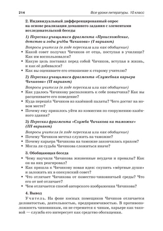 214	 Все уроки литературы. 10 класс
2. Индивидуальный дифференцированный опрос
на основе реализации домашнего задания с элементами
исследовательской беседы
1) Пересказ учащимися фрагмента «Происхождение,
детство и годы учёбы Чичикова» (I вариант)
Вопросы учителя (в ходе пересказа или как обобщение)
Какой совет получил Чичиков от отца, поступая в училище?ŠŠ
Как им воспользовался?
Какую цель поставил перед собой Чичиков, вступая в жизнь,ŠŠ
и как её добивался?
Как вы оцениваете его отношение к старому учителю?ŠŠ
2) Пересказ учащимися фрагмента «Служебная карьера
Чичикова» (II вариант)
Вопросы учителя (в ходе пересказа или как обобщение)
Как удалось Чичикову расположить к себе повытчика? Как выŠŠ
расцениваете его поведение?
Куда перешёл Чичиков из казённой палаты? Чего достиг на но-ŠŠ
вом месте?
Почему ему пришлось уйти из комиссии по сооружению казён-ŠŠ
ного здания?
3) Пересказ фрагмента «Служба Чичикова на таможне»
(III вариант)
Вопросы учителя (в ходе пересказа или как обобщение)
Почему Чичиков мечтал служить на таможне?ŠŠ
Почему карьера Чичикова на таможне закончилась крахом?ŠŠ
Могла ли судьба Чичикова сложиться иначе?ŠŠ
3. Обобщающая беседа
Чему научили Чичикова жизненные неудачи и провалы? КакŠŠ
он на них реагировал?
Как пришла к Чичикову новая идея: скупить «мёртвые души»ŠŠ
и заложить их в опекунский совет?
Что отличает Чичикова от поместно-чиновничьей среды? ЧтоŠŠ
его от неё отличает?
Чем отличается способ авторского изображения Чичикова?ŠŠ
4. Вывод
Учитель. На фоне косных помещиков Чичиков отличается
деловитостью, деятельностью, предприимчивостью. В противопо-
ложность чиновникам, он не стремится к чинам, карьере как тако-
вой — служба его интересует как средство обогащения.
 