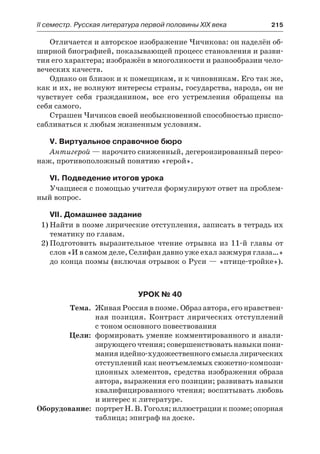 IІ семестр. Русская литература первой половины XIX века 	 215
Отличается и авторское изображение Чичикова: он наделён об-
ширной биографией, показывающей процесс становления и разви-
тия его характера; изображён в многоликости и разнообразии чело-
веческих качеств.
Однако он близок и к помещикам, и к чиновникам. Его так же,
как и их, не волнуют интересы страны, государства, народа, он не
чувствует себя гражданином, все его устремления обращены на
себя самого.
Страшен Чичиков своей необыкновенной способностью приспо-
сабливаться к любым жизненным условиям.
V. Виртуальное справочное бюро
Антигерой — нарочито сниженный, дегероизированный персо-
наж, противоположный понятию «герой».
VI. Подведение итогов урока
Учащиеся с помощью учителя формулируют ответ на проблем-
ный вопрос.
VII. Домашнее задание
1)	Найти в поэме лирические отступления, записать в тетрадь их
тематику по главам.
2)	Подготовить выразительное чтение отрывка из 11-й главы от
слов «И в самом деле, Селифан давно уже ехал зажмуря глаза…»
до конца поэмы (включая отрывок о Руси — «птице-тройке»).
Урок № 40
	 Тема.	 Живая Россия в поэме. Образ автора, его нравствен-
ная позиция. Контраст лирических отступлений
с тоном основного повествования
	 Цели:	 формировать умение комментированного и анали-
зирующего чтения; совершенствовать навыки пони-
мания идейно-художественного смысла лирических
отступлений как неотъемлемых сюжетно-компози-
ционных элементов, средства изображения образа
автора, выражения его позиции; развивать навыки
квалифицированного чтения; воспитывать любовь
и интерес к литературе.
	Оборудование:	 портрет Н. В. Гоголя; иллюстрации к поэме; опорная
таблица; эпиграф на доске.
 