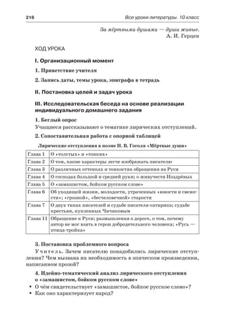216	 Все уроки литературы. 10 класс
За мёртвыми душами — души живые.
А. И. Герцен
Ход урока
I. Организационный момент
1. Приветствие учителя
2. Запись даты, темы урока, эпиграфа в тетрадь
II. Постановка целей и задач урока
III. Исследовательская беседа на основе реализации
индивидуального домашнего задания
1. Беглый опрос
Учащиеся рассказывают о тематике лирических отступлений.
2. Сопоставительная работа с опорной таблицей
Лирические отступления в поэме Н. В. Гоголя «Мёртвые души»
Глава 1 О «толстых» и «тонких»
Глава 2 О том, какие характеры легче изображать писателю
Глава 3 О различных оттенках и тонкостях обращения на Руси
Глава 4 О господах большой и средней руки; о живучести Ноздрёвых
Глава 5 О «замашистом, бойком русском слове»
Глава 6 Об уходящей жизни, молодости, утраченных «юности и свеже-
сти»; «грозной», «бесчеловечной» старости
Глава 7 О двух типах писателей и судьбе писателя-сатирика; судьбе
крестьян, купленных Чичиковым
Глава 11 Обращение к Руси; размышления о дороге, о том, почему
автор не мог взять в герои добродетельного человека; «Русь —
птица-тройка»
3. Постановка проблемного вопроса
Учитель. Зачем писателю понадобились лирические отступ-
ления? Чем вызвана их необходимость в эпическом произведении,
написанном прозой?
4. Идейно-тематический анализ лирического отступления
о «замашистом, бойком русском слове»
О чём свидетельствует «замашистое, бойкое русское слово»?ŠŠ
Как оно характеризует народ?ŠŠ
 