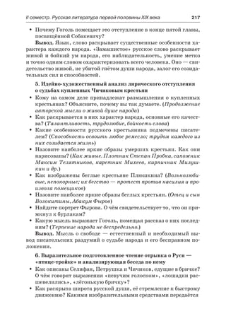 IІ семестр. Русская литература первой половины XIX века 	 217
Почему Гоголь помещает это отступление в конце пятой главы,ŠŠ
посвящённой Собакевичу?
Вывод. Язык, слово раскрывает существенные особенности ха-
рактера каждого народа. «Замашистое» русское слово раскрывает
живой и бойкий ум народа, его наблюдательность, умение метко
и точно одним словом охарактеризовать всего человека. Оно — сви-
детельство живой, не убитой гнётом души народа, залог его созида-
тельных сил и способностей.
5. Идейно-художественный анализ лирического отступления
о судьбах купленных Чичиковым крестьян
Кому на самом деле принадлежат размышления о купленныхŠŠ
крестьянах? Объясните, почему вы так думаете. (Продолжение
авторской мысли о живой душе народа)
Как раскрывается в них характер народа, основные его качест-ŠŠ
ва? (Талантливость, трудолюбие, бойкость слова)
Какие особенности русского крестьянина подмечены писате-ŠŠ
лем? (Способность освоить любое ремесло; трудом каждого из
них созидается жизнь)
Назовите наиболее яркие образы умерших крестьян. Как ониŠŠ
нарисованы? (Как живые. Плотник Степан Пробка, сапожник
Максим Телятников, каретник Михеев, кирпичник Милуш-
кин и др.)
Как изображены беглые крестьяне Плюшкина? (ŠŠ Вольнолюби-
вые, непокорные; их бегство — протест против насилия и про-
извола помещиков)
Назовите наиболее яркие образы беглых крестьян. (ŠŠ Отец и сын
Волокитины, Абакум Фыров)
Найдите портрет Фырова. О чём свидетельствует то, что он при-ŠŠ
мкнул к бурлакам?
Какую мысль выражает Гоголь, помещая рассказ о них послед-ŠŠ
ним? (Терпение народа не беспредельно.)
Вывод. Мысль о свободе — естественный и необходимый вы-
вод писательских раздумий о судьбе народа и его бесправном по-
ложении.
6. Выразительное подготовленное чтение отрывка о Руси —
«птице-тройке» и анализирующая беседа по нему
Как описаны Селифан, Петрушка и Чичиков, едущие в бричке?ŠŠ
О чём говорят выражения «певучим голоском», «лошадки рас-
шевелились», «лёгонькую бричку»?
Как раскрыта широта русской души, её стремление к быстромуŠŠ
движению? Какими изобразительными средствами передаётся
 