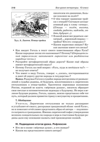 218	 Все уроки литературы. 10 класс
писателем это движение, боль-
ше похожее на полёт?
О чём говорит сравнение трой-ŠŠ
ки с птицей? Составьте ассоци-
ативный ряд к слову «птица».
(Птица  — полёт, высота,
свобода, радость, надежда, лю-
бовь, будущее…)
В какой земле мог родиться «не-ŠŠ
хитрый…дорожныйснаряд» —
тройка? Кто его «соорудил»?
Каким нарисован ямщик? Ка-ŠŠ
кое значение имеет его песня?
Как вводит Гоголь в текст своего повествования образ Руси?ŠŠ
Какие народные песни это напоминает? Почему? (Отрицатель-
ный параллелизм; напоминает лирические или разбойничьи
народные песни.)
Раскройте метафорический образ дороги? Какие ещё образыŠŠ
имеют метафорический смысл?
Почему Гоголь на свой вопрос: «Русь, куда ж несёшься ты?» —ŠŠ
не получает ответа?
Что имеет в виду Гоголь, говоря: «…косясь, постораниваютсяŠŠ
и дают ей дорогу другие народы и государства»?
Вывод.РаздумьяГоголяосудьбахнароданеотделимыотразмыш-
лений о судьбах родины, её будущем, воплотившихся в лирических
отступлениях о птице-тройке. Трагически переживая положение
России, отданной во власть «мёртвым душам», писатель обращает
свои светлые и оптимистические надежды к будущему. Но веря в ве-
ликое будущее родины, Гоголь, однако, неясно представлял себе тот
путь, который должен привести страну к могуществу и процветанию.
7. Обобщение
Учитель. Лирические отступления не только расширяют
и углубляют её смысл, раскрывая грандиозный облик «всей Руси»,
но и помогают отчётливее представить образ её автора — подлинно-
го патриота и гражданина. Именно лирический пафос утверждения
великих созидательных сил народа и вера в счастливое будущее ро-
дины дали ему основание назвать своё произведение поэмой.
IV. Подведение итогов урока. Рефлексия
Кто же в поэме «мёртвые души», а кто живые?ŠŠ
Каким вы представляете самого автора?ŠŠ
Худ. А. Лаптев. Птица-тройка
 