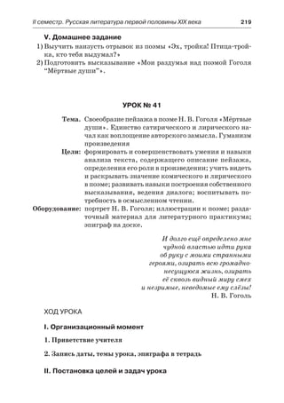 IІ семестр. Русская литература первой половины XIX века 	 219
V. Домашнее задание
1)	Выучить наизусть отрывок из поэмы «Эх, тройка! Птица-трой-
ка, кто тебя выдумал?»
2)	Подготовить высказывание «Мои раздумья над поэмой Гоголя
“Мёртвые души”».
Урок № 41
	 Тема.	 Своеобразие пейзажа в поэме Н. В. Гоголя «Мёртвые
души». Единство сатирического и лирического на-
чал как воплощение авторского замысла. Гуманизм
произведения
	 Цели:	 формировать и совершенствовать умения и навыки
анализа текста, содержащего описание пейзажа,
определения его роли в произведении; учить видеть
и раскрывать значение комического и лирического
в поэме; развивать навыки построения собственного
высказывания, ведения диалога; воспитывать по-
требность в осмысленном чтении.
	Оборудование:	 портрет Н. В. Гоголя; иллюстрации к поэме; разда-
точный материал для литературного практикума;
эпиграф на доске.
И долго ещё определено мне
чудной властью идти рука
об руку с моими странными
героями, озирать всю громадно-
несущуюся жизнь, озирать
её сквозь видный миру смех
и незримые, неведомые ему слёзы!
Н. В. Гоголь
Ход урока
I. Организационный момент
1. Приветствие учителя
2. Запись даты, темы урока, эпиграфа в тетрадь
II. Постановка целей и задач урока
 