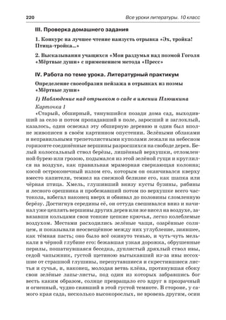 220	 Все уроки литературы. 10 класс
III. Проверка домашнего задания
1. Конкурс на лучшее чтение наизусть отрывка «Эх, тройка!
Птица-тройка…»
2. Высказывания учащихся «Мои раздумья над поэмой Гоголя
«Мёртвые души» с применением метода «Пресс»
IV. Работа по теме урока. Литературный практикум
Определение своеобразия пейзажа в отрывках из поэмы
«Мёртвые души»
1) Наблюдение над отрывком о саде в имении Плюшкина
Карточка 1
«Старый, обширный, тянувшийся позади дома сад, выходив-
ший за село и потом пропадавший в поле, заросший и заглохлый,
казалось, один освежал эту обширную деревню и один был впол-
не живописен в своём картинном опустении. Зелёными облаками
и неправильными трепетолистными куполами лежали на небесном
горизонте соединённые вершины разросшихся на свободе дерев. Бе-
лый колоссальный ствол берёзы, лишённый верхушки, отломлен-
ной бурею или грозою, подымался из этой зелёной гущи и круглил-
ся на воздухе, как правильная мраморная сверкающая колонна;
косой остроконечный излом его, которым он оканчивался кверху
вместо капители, темнел на снежной белизне его, как шапка или
чёрная птица. Хмель, глушивший внизу кусты бузины, рябины
и лесного орешника и пробежавший потом по верхушке всего час-
токола, взбегал наконец вверх и обвивал до половины сломленную
берёзу. Достигнув середины её, он оттуда свешивался вниз и начи-
нал уже цеплять вершины других дерев или же висел на воздухе, за-
вязавши кольцами свои тонкие цепкие крючья, легко колеблемые
воздухом. Местами расходились зелёные чащи, озарённые солн-
цем, и показывали неосвещённое между них углубление, зиявшее,
как тёмная пасть; оно было всё окинуто тенью, и чуть-чуть мель-
кали в чёрной глубине его: бежавшая узкая дорожка, обрушенные
перилы, пошатнувшаяся беседка, дуплистый дряхлый ствол ивы,
седой чапыжник, густой щетиною вытыкавший из-за ивы иссох-
шие от страшной глушины, перепутавшиеся и скрестившиеся лис-
тья и сучья, и, наконец, молодая ветвь клёна, протянувшая сбоку
свои зелёные лапы-листы, под один из которых забравшись бог
весть каким образом, солнце превращало его вдруг в прозрачный
и огненный, чудно сиявший в этой густой темноте. В стороне, у са-
мого края сада, несколько высокорослых, не вровень другим, осин
 