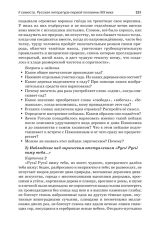 IІ семестр. Русская литература первой половины XIX века 	 221
подымали огромные вороньи гнёзда на трепетные свои вершины.
У иных из них отдёрнутые и не вполне отделённые ветви висели
вниз вместе с иссохшими листьями. Словом, всё было хорошо, как
не выдумать ни природе, ни искусству, но как бывает только тогда,
когда они соединятся вместе, когда по нагромождённому, часто без
толку, труду человека пройдёт окончательным резцом своим при-
рода, облегчит тяжёлые массы, уничтожит грубоощутительную
правильность и нищенские прорехи, сквозь которые проглядывает
нескрытый, нагой план, и даст чудную теплоту всему, что созда-
лось в хладе размеренной чистоты и опрятности».
Вопросы и задания
Какое общее впечатление производит сад?ŠŠ
Назовите отдельные участки сада. Из каких деревьев они состоят?ŠŠ
Какие деревья выделяются в саду? При помощи каких изобра-ŠŠ
зительных средств они нарисованы?
Почему писатель два раза употребляет слово «один», когда опи-ŠŠ
сывает сад?
Какое значение приобретают слова «свобода», «взбегал», «бе-ŠŠ
жавшая», когда вспомнишь, кому принадлежит этот сад?
В каких словах заключена идея отрывка? Раскройте её смысл.ŠŠ
Определите настроение пейзажа. Каким образом оно создаётся?ŠŠ
Зачем Гоголю понадобилось нарисовать именно такой пейзажŠŠ
после описания удручающего вида деревни и дома Плюшкина
и до знакомства с самим хозяином? Что в этом пейзаже подго-
тавливает к встрече с Плюшкиным и от чего сразу же предосте-
регает?
Можно ли назвать этот пейзаж лирическим? Почему?ŠŠ
2) Наблюдение над лирическим отступлением «Русь! Русь!
вижу тебя…»
Карточка 2
«Русь! Русь! вижу тебя, из моего чудного, прекрасного далёка
тебя вижу: бедно, разбросанно и неприютно в тебе; не развеселят, не
испугают взоров дерзкие дива природы, венчанные дерзкими дива-
ми искусства, города с многооконными высокими дворцами, врос-
шими в утёсы, картинные дерева и плющи, вросшие в домы, в шуме
и в вечной пыли водопадов; не опрокинется назад голова посмотреть
на громоздящиеся без конца над нею и в вышине каменные глыбы;
не блеснут сквозь наброшенные одна на другую тёмные арки, опу-
танные виноградными сучьями, плющами и несметными милли-
онами диких роз, не блеснут сквозь них вдали вечные линии сияю-
щих гор, несущихся в серебряные ясные небеса. Открыто-пустынно
 