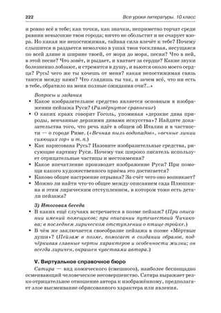222	 Все уроки литературы. 10 класс
и ровно всё в тебе; как точки, как значки, неприметно торчат среди
равнин невысокие твои города; ничто не обольстит и не очарует взо-
ра. Но какая же непостижимая, тайная сила влечёт к тебе? Почему
слышится и раздается немолчно в ушах твоя тоскливая, несущаяся
по всей длине и ширине твоей, от моря до моря, песня? Что в ней,
в этой песне? Что зовёт, и рыдает, и хватает за сердце? Какие звуки
болезненно лобзают, и стремятся в душу, и вьются около моего серд-
ца? Русь! чего же ты хочешь от меня? какая непостижимая связь
таится между нами? Что глядишь ты так, и зачем всё, что ни есть
в тебе, обратило на меня полные ожидания очи?..»
Вопросы и задания
Какое изобразительное средство является основным в изобра-ŠŠ
жении пейзажа Руси? (Развёрнутое сравнение)
О каких краях говорит Гоголь, упоминая «дерзкие дива при-ŠŠ
роды, венчанные дерзкими дивами искусства»? Найдите дока-
зательства того, что речь идёт в общем об Италии и в частнос-
ти — о городе Риме. («Вечная пыль водопадов», «вечные линии
сияющих гор» и т. п.)
Как нарисована Русь? Назовите изобразительные средства, ри-ŠŠ
сующие картину Руси. Почему так широко писатель использу-
ет отрицательные частицы и местоимения?
Какое впечатление производит изображение Руси? При помо-ŠŠ
щи какого художественного приёма это достигается?
Каково общее настроение отрывка? За счёт чего оно возникает?ŠŠ
Можно ли найти что-то общее между описанием сада Плюшки-ŠŠ
на и этим лирическим отступлением, в котором тоже есть дета-
ли пейзажа?
3) Итоговая беседа
В каких ещё случаях встречается в поэме пейзаж? (ŠŠ При описа-
нии имений помещиков; при описании путешествий Чичико-
ва; в последнем лирическом отступлении о птице-тройке.)
В чём же заключается своеобразие пейзажа в поэме «МёртвыеŠŠ
души»? (Пейзаж в поэме, помогает в создании образов, под-
чёркивая главные черты характеров и особенности жизни; он
всегда лиричен, окрашен чувствами автора.)
V. Виртуальное справочное бюро
Сатира — вид комического (смешного), наиболее беспощадно
осмеивающий человеческое несовершенство. Сатира выражает рез-
ко отрицательное отношение автора к изображённому, предполага-
ет злое высмеивание обрисованного характера или явления.
 