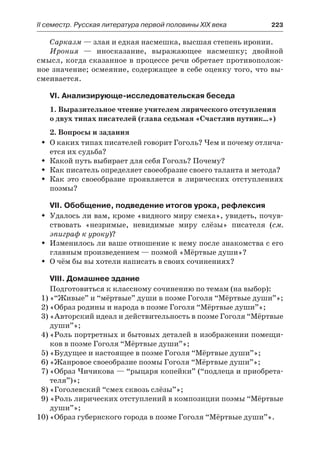 IІ семестр. Русская литература первой половины XIX века 	 223
Сарказм — злая и едкая насмешка, высшая степень иронии.
Ирония  — иносказание, выражающее насмешку; двойной
смысл, когда сказанное в процессе речи обретает противополож-
ное значение; осмеяние, содержащее в себе оценку того, что вы-
смеивается.
VI. Анализирующе-исследовательская беседа
1. Выразительное чтение учителем лирического отступления
о двух типах писателей (глава седьмая «Счастлив путник…»)
2. Вопросы и задания
О каких типах писателей говорит Гоголь? Чем и почему отлича-ŠŠ
ется их судьба?
Какой путь выбирает для себя Гоголь? Почему?ŠŠ
Как писатель определяет своеобразие своего таланта и метода?ŠŠ
Как это своеобразие проявляется в лирических отступленияхŠŠ
поэмы?
VII. Обобщение, подведение итогов урока, рефлексия
Удалось ли вам, кроме «видного миру смеха», увидеть, почув-ŠŠ
ствовать «незримые, невидимые миру слёзы» писателя (см.
эпиграф к уроку)?
Изменилось ли ваше отношение к нему после знакомства с егоŠŠ
главным произведением — поэмой «Мёртвые души»?
О чём бы вы хотели написать в своих сочинениях?ŠŠ
VIII. Домашнее здание
Подготовиться к классному сочинению по темам (на выбор):
1)	«“Живые” и “мёртвые” души в поэме Гоголя “Мёртвые души”»;
2)	«Образ родины и народа в поэме Гоголя “Мёртвые души”»;
3)	«Авторский идеал и действительность в поэме Гоголя “Мёртвые
души”»;
4)	«Роль портретных и бытовых деталей в изображении помещи-
ков в поэме Гоголя “Мёртвые души”»;
5)	«Будущее и настоящее в поэме Гоголя “Мёртвые души”»;
6)	«Жанровое своеобразие поэмы Гоголя “Мёртвые души”»;
7)	«Образ Чичикова — “рыцаря копейки” (“подлеца и приобрета-
теля”)»;
8)	«Гоголевский “смех сквозь слёзы”»;
9) «Роль лирических отступлений в композиции поэмы “Мёртвые
души”»;
10)	«Образ губернского города в поэме Гоголя “Мёртвые души”».
 