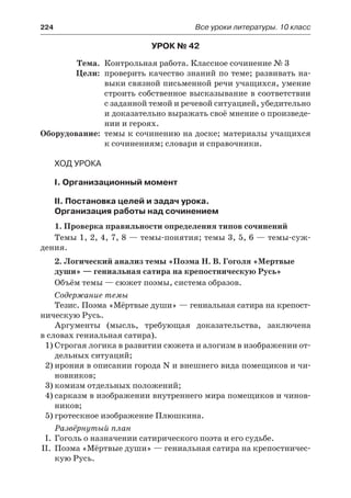 224	 Все уроки литературы. 10 класс
Урок № 42
	 Тема.	 Контрольная работа. Классное сочинение № 3
	 Цели:	 проверить качество знаний по теме; развивать на-
выки связной письменной речи учащихся, умение
строить собственное высказывание в соответствии
с заданной темой и речевой ситуацией, убедительно
и доказательно выражать своё мнение о произведе-
нии и героях.
	Оборудование:	 темы к сочинению на доске; материалы учащихся
к сочинениям; словари и справочники.
Ход урока
I. Организационный момент
II. Постановка целей и задач урока.
Организация работы над сочинением
1. Проверка правильности определения типов сочинений
Темы 1, 2, 4, 7, 8 — темы-понятия; темы 3, 5, 6 — темы-суж-
дения.
2. Логический анализ темы «Поэма Н. В. Гоголя «Мертвые
души» — гениальная сатира на крепостническую Русь»
Объём темы — сюжет поэмы, система образов.
Содержание темы
Тезис. Поэма «Мёртвые души» — гениальная сатира на крепост-
ническую Русь.
Аргументы (мысль, требующая доказательства, заключена
в словах гениальная сатира).
1)	Строгая логика в развитии сюжета и алогизм в изображении от-
дельных ситуаций;
2)	ирония в описании города N и внешнего вида помещиков и чи-
новников;
3)	комизм отдельных положений;
4)	сарказм в изображении внутреннего мира помещиков и чинов-
ников;
5)	гротескное изображение Плюшкина.
Развёрнутый план
I.	 Гоголь о назначении сатирического поэта и его судьбе.
II.	 Поэма «Мёртвые души» — гениальная сатира на крепостничес-
кую Русь.
 