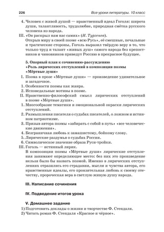 226	 Все уроки литературы. 10 класс
4.	Человек с живой душой — нравственный идеал Гоголя: широта
души, талантливость, трудолюбие, природная смётка русского
человека из народа.
III.	«Он раскрыл нам нас самих» (И. Тургенев).
Открыв миру в своей поэме «всю Русь», её смешные, печальные
и трагические стороны, Гоголь выразил твёрдую веру в то, что
только труд и талант «живых душ» самого народа без крепост-
ников и чиновников приведут Россию в прекрасное будущее.
5. Опорный план к сочинению-рассуждению
«Роль лирических отступлений в композиции поэмы
«Мёртвые души»
I.	 Поэма в прозе «Мёртвые души» — произведение удивительное
и загадочное.
1.	Особенности поэмы как жанра.
2.	Исповедальные мотивы в поэме.
II.	Нравственно-философский смысл лирических отступлений
в поэме «Мёртвые души».
1.	Многообразие тематики и эмоциональной окраски лирических
отступлений.
2.	Размышления писателя о судьбах писателей, о ложном и истин-
ном патриотизме.
3.	Призыв автора поэмы «забирать с собой в путь» «все человечес-
кие движения».
4.	Безграничная любовь к замашистому, бойкому слову.
5.	Лирические раздумья о судьбах России.
6.	Символическое значение образа Руси-тройки.
III.	Гоголь — истинный лирик.
В композиции поэмы «Мёртвые души» лирические отступле-
ния занимают определяющее место: без них это произведение
нельзя было бы назвать поэмой. Именно в лирических отступ-
лениях отразились его страдания, мысли и чувства автора, его
нравственные идеалы, его пронзительная любовь к своему оте-
честву, пророческая вера в светлую живую душу народа.
III. Написание сочинения
IV. Подведение итогов урока
V. Домашнее задание
1)	Подготовить доклады о жизни и творчестве Ф. Стендаля.
2)	Читать роман Ф. Стендаля «Красное и чёрное».
 