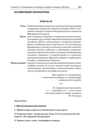 ІІ семестр. Из мировой литературы первой половины XIX века 	 227
Из мировой литературы
Урок № 43
	 Тема.	 Развитиежанрасоциально-психологическогоромана
в мировой литературе первой половины XIX в. Све-
дения о жизни и творчестве французского писателя
Фредерика Стендаля
	 Цели:	 дать основные сведения о социально-психологичес-
ком романе как жанре мировой литературы первой
половины XIX в.; познакомить учащихся с биогра-
фией и особенностями творческого пути Стендаля;
формировать умения составлять краткий конспект
лекции учителя, работать с таблицами; совершен-
ствоватьумениявыступатьсустнымисообщениями;
готовить учеников к сознательному и глубокому
восприятиюромана«Красноеичёрное»;пробуждать
интерес к творчеству Стендаля.
	Оборудование:	 портрет Стендаля; иллюстративный материал к био-
графии; запись на доске; раздаточный материал;
электронные презентации, подготовленные учите-
лем и учащимися; эпиграфы на доске.
Нам нужна не литература,
созданная для дворян, а литература,
созданная для народа.
***
Я стараюсь рассказывать:
1-е — правдиво; 2-е — ясно о том,
что происходит в сердце человека.
Ф. Стендаль
Ход урока
I. Организационный момент
1. Приветствие учителя и объявление темы урока
2. Ознакомление с подразделом темы № 2 и технологической
картой «Из мировой литературы»
3. Запись даты, темы, эпиграфов в тетрадь
 