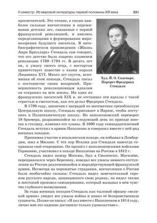 ІІ семестр. Из мировой литературы первой половины XIX века 	 231
просветителей. Это чтение, а также наи-
более сильные впечатления и пережи-
вания детских лет, связанные с первой
французской революцией, и явились
определяющими в формировании миро-
воззрения будущего писателя. В авто-
биографическом произведении «Жизнь
Анри Брюллара» Стендаль сам говорит,
что его детство было озарено пламенем
революции 1789–1794 гг. В  десять лет
он, к ужасу своего отца, с  восторгом
приветствует известие о казни короля
Людовика XVI. Много лет спустя, вспо-
миная об этом эпизоде, Стендаль писал
о постоянстве своих воззрений. При-
верженность революционным идеалам
он сохранил на всю жизнь. Ни один из
французских писателей XIX в. не отстаивал эти идеалы с такой
страстью и смелостью, как это делал Фредерик Стендаль.
В 1799 году, закончив с наградой по математике гренобльскую
Центральную школу, Стендаль приезжает в Париж, чтобы посту-
пить в Политехническую школу. Но наполеоновский переворот
18 брюмера, разразившийся на следующий день по приезде юно-
ши в столицу, изменил его планы. В 1800 году семнадцатилетний
Стендаль вступил в армию Наполеона и совершил вместе с ней ряд
военных походов.
Принимая участие в итальянском походе, он побывал в Ломбар-
дии, жил в Милане. С тех пор Италия для Стендаля навсегда со-
хранила своё очарование. Он прошёл с наполеоновскими войсками
Германию, участвовал в походе Наполеона на Россию в 1812 г.
Стендаль видел пожар Москвы, был в Смоленске, Могилёве,
переправлялся через Березину, изведал все ужасы зимнего отступ-
ления из России разложившейся и мародёрствующей французской
армии. Несмотря на пережитые страдания, впечатления о России
были необычайно сильны: Стендаль видел замечательный геро-
изм русского народа, защищавшего свою родину, но видел также
и жестокий произвол самодержавия, который вызывал в нём чувс-
тво глубокого возмущения.
За годы военных походов Стендаль как тыловой офицер «вели-
кой армии» увидел все ужасы войны и понял её безнравственную
сущность. Позже он писал: «Я пал вместе с Наполеоном в 1814 году,
лично мне это падение доставило только удовольствие».
Худ. Й. О. Содемарк.
Портрет Фредерика
Стендаля
 