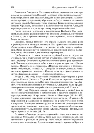 232	 Все уроки литературы. 10 класс
Отношение Стендаля к Наполеону не было однозначным, что отра-
зилось и в его творчестве. Молодой Наполеон, военачальник, выдвину-
тый республикой, был в глазах Стендаля сыном революции. Наполео-
на-императора, «укравшего у Франции свободу», деспота, заключив-
шего союз с папой, Стендаль сурово осуждал. Тем не менее весь период
истории Франции, связанный с наполеоновской эпопеей, Стендаль
характеризует как «героическую эпоху энергичного действия».
После падения Наполеона и возвращения Бурбонов (Реставра-
ции), вызвавшей резкий протест со стороны Стендаля, он уезжает
в Италию, где и проводит большую часть времени, лишь наездами
бывая на родине.
Стендаль любил Италию, эта страна сыграла немалую роль
в формировании взглядов писателя. Его привлекала интенсивная
общественная жизнь Италии — страны, где действовали карбона-
рии. Здесь он знакомится с известным английским поэтом Байро-
ном, тесно связанным с движением карбонариев.
Пребывание в Италии оставило глубокий след в творчестве
Стендаля. Он с увлечением изучал итальянское искусство, живо-
пись, музыку. Эта страна вдохновила его на целый ряд произведе-
ний. Таковы прежде всего работы по истории искусства: «Жизнь
Гайдна, Моцарта и Метастазио», «История живописи в Италии»,
«Рим, Флоренция, Неаполь», «Прогулки по Риму», новеллы «Ита-
льянские хроники», наконец, Италия дала ему сюжет одного из
крупнейших его романов — «Пармская обитель».
Когда в 1812 году произошли восстания карбонариев в ряде
городов Италии (Неаполь, Турин), Стендаль не скрывал своего со-
чувствия этому движению. Это дало основание правительству обви-
нить его в принадлежности к восставшим. Стендалю было предпи-
сано срочно покинуть австрийские владения северной Италии.
В 1821 году Стендаль возвратился в Париж в самый разгар
«боёв» между классиками и романтиками и сразу же вступил в ли-
тературную борьбу. В трактате «Расин и Шекспир» (1823–1825)
Стендаль изложил передовые эстетические взгляды, объявил себя
сторонником романтиков и выступил за реалистический метод
в искусстве. В это время он сотрудничал во многих оппозиционных
правительству изданиях, выступал с брошюрами на общественно-
политические темы, написал книгу «Жизнь Россини» (1823), свой
первый роман «Арманс» (1827).
Однако пребывание писателя в родной стране, где правили не-
навистные Стендалю Бурбоны, было для него невыносимым. Его
отношение к реакции и режиму Реставрации нашло отражение
в лучших произведениях Стендаля, но главное — в романе «Красное
 