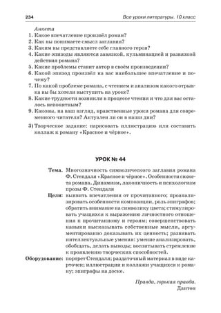 234	 Все уроки литературы. 10 класс
Анкета
1.	Какое впечатление произвёл роман?
2.	Как вы понимаете смысл заглавия?
3.	Каким вы представляете себе главного героя?
4.	Какие эпизоды являются завязкой, кульминацией и развязкой
действия романа?
5.	Какие проблемы ставит автор в своём произведении?
6.	Какой эпизод произвёл на вас наибольшее впечатление и по-
чему?
7.	По какой проблеме романа, с чтением и анализом какого отрыв-
ка вы бы хотели выступить на уроке?
8.	Какие трудности возникли в процессе чтения и что для вас оста-
лось непонятным?
9.	Каковы, на ваш взгляд, нравственные уроки романа для совре-
менного читателя? Актуален ли он в наши дни?
3)	Творческое задание: нарисовать иллюстрацию или составить
коллаж к роману «Красное и чёрное».
Урок № 44
	 Тема.	 Многозначность символического заглавия романа
Ф. Стендаля «Красное и чёрное». Особенности сюже-
та романа. Динамизм, лаконичность и психологизм
прозы Ф. Стендаля
	 Цели:	 выявить впечатления от прочитанного; проанали-
зировать особенности композиции, роль эпиграфов;
обратить внимание на символику цвета; стимулиро-
вать учащихся к выражению личностного отноше-
ния к прочитанному и героям; совершенствовать
навыки высказывать собственные мысли, аргу-
ментированно доказывать их ценность; развивать
интеллектуальные умения: умение анализировать,
обобщать, делать выводы; воспитывать стремление
к проявлению творческих способностей.
	Оборудование:	 портрет Стендаля; раздаточный материал в виде ка-
рточек; иллюстрации и коллажи учащихся к рома-
ну; эпиграфы на доске.
Правда, горькая правда.
Дантон
 