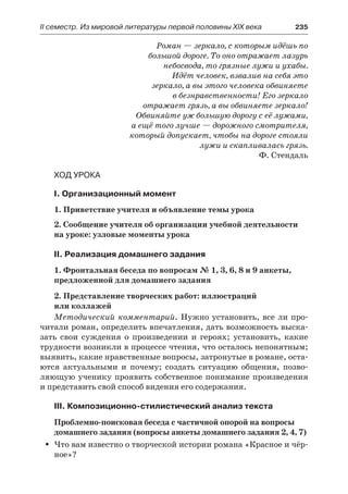 ІІ семестр. Из мировой литературы первой половины XIX века 	 235
Роман — зеркало, с которым идёшь по
большой дороге. То оно отражает лазурь
небосвода, то грязные лужи и ухабы.
Идёт человек, взвалив на себя это
зеркало, а вы этого человека обвиняете
в безнравственности! Его зеркало
отражает грязь, а вы обвиняете зеркало!
Обвиняйте уж большую дорогу с её лужами,
а ещё того лучше — дорожного смотрителя,
который допускает, чтобы на дороге стояли
лужи и скапливалась грязь.
Ф. Стендаль
Ход урока
I. Организационный момент
1. Приветствие учителя и объявление темы урока
2. Сообщение учителя об организации учебной деятельности
на уроке: узловые моменты урока
II. Реализация домашнего задания
1. Фронтальная беседа по вопросам № 1, 3, 6, 8 и 9 анкеты,
предложенной для домашнего задания
2. Представление творческих работ: иллюстраций
или коллажей
Методический комментарий. Нужно установить, все ли про-
читали роман, определить впечатления, дать возможность выска-
зать свои суждения о произведении и героях; установить, какие
трудности возникли в процессе чтения, что осталось непонятным;
выявить, какие нравственные вопросы, затронутые в романе, оста-
ются актуальными и почему; создать ситуацию общения, позво-
ляющую ученику проявить собственное понимание произведения
и представить свой способ видения его содержания.
III. Композиционно-стилистический анализ текста
Проблемно-поисковая беседа с частичной опорой на вопросы
домашнего задания (вопросы анкеты домашнего задания 2, 4, 7)
Что вам известно о творческой истории романа «Красное и чёр-ŠŠ
ное»?
 