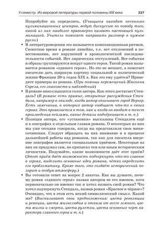 ІІ семестр. Из мировой литературы первой половины XIX века 	 237
Попробуйте их определить. (Учащиеся находят несколько
кульминационных центров, ведут дискуссию по поводу того,
какой из них наиболее правомерно назвать настоящей куль-
минацией. Учитель помогает направить разговор в  нужное
русло.)
В литературоведении это называется композиционным ритмом.ŠŠ
Сюжетное время в романе линейно, т.е. нет отклонений в по-
вествовании, нет нарушений в хронологической последова-
тельности событий. Нет лирических отступлений. Все события
и образы группируются вокруг одного героя. Такой роман назы-
вается романом «единого героя». Но это не мешает, а помогает
писателю дать широкую картину социальной и политической
жизни Франции 20-х годов XIX в. Как это ему удаётся? Приве-
дите примеры из романа. (При помощи перемещений Жюльена
Сореля, его знакомств и наблюдений)
В романе явно слышится голос автора. Как этого достигает Стен-ŠŠ
даль? (В романе есть прямые, открытые рассуждения Стен-
даля, например в эпизоде, когда автор описывает город Верьер.
Есть замечания, в которых автор сообщает что-то о своих
героях. Это проявляется в том, как и когда он вводит в текст
произведения пейзажи, какие детали подчёркивает и т. п.)
Позиция автора, его «установки» высказаны Стендалем ещёŠŠ
и в эпиграфах к отдельным главам романа. О некоторых из них
мы уже сегодня говорили, когда вы представляли свои мини-
сочинения. Следует обращать на них внимание и в процессе
дальнейшей работы над романом, так как для писателя введе-
ние эпиграфов является специальным приёмом. Некоторые из
них он придумал сам, но приписал тем или иным историческим
личностям. Подумайте, какие возможности даёт этот приём?
(Этот приём даёт возможность подчеркнуть что-то главное
в героях, выделить основные идеи романа, чётко определить
его проблематику. Кроме того, это создаёт исторический ко-
лорит и особую атмосферу.)
Вы готовили ответ на вопрос 2 анкеты. Как вы думаете, поче-ŠŠ
му роман «единого героя» назван автором не его именем, хотя
первоначально он именно так и хотел назвать свой роман? Что
хотел подчеркнуть Стендаль, назвав роман «Красное и чёрное»?
Очевидно, что в этом есть некий символический смысл. Какой
же? (Высказывают свои предположения: цвета революции
и реакции, цвета жизнелюбия и отказа от всего земного, цве-
та жизни и смерти, цвета рулетки, цвета основных черт ха-
рактера главного героя и т. п.)
 