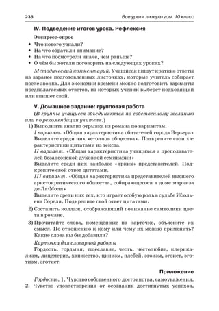 238	 Все уроки литературы. 10 класс
IV. Подведение итогов урока. Рефлексия
Экспресс-опрос
Что нового узнали?ŠŠ
На что обратили внимание?ŠŠ
На что посмотрели иначе, чем раньше?ŠŠ
О чём бы хотели поговорить на следующих уроках?ŠŠ
Методический комментарий. Учащиеся пишут краткие ответы
на заранее подготовленных листочках, которые учитель собирает
после звонка. Для экономии времени можно подготовить варианты
предполагаемых ответов, из которых ученик выберет подходящий
или впишет свой.
V. Домашнее задание: групповая работа
(В группы учащиеся объединяются по собственному желанию
или по рекомендации учителя.)
1)	Выполнить анализ отрывка из романа по вариантам.
I вариант. «Общая характеристика обитателей города Верьера»
Выделите среди них «столпов общества». Подкрепите свои ха-
рактеристики цитатами из текста.
II вариант. «Общая характеристика учащихся и преподавате-
лей безансонской духовной семинарии»
Выделите среди них наиболее «ярких» представителей. Под-
крепите свой ответ цитатами.
III вариант. «Общая характеристика представителей высшего
аристократического общества, собирающегося в доме маркиза
де Ла-Моля»
Выделите среди них тех, кто играет особую роль в судьбе Жюль-
ена Сореля. Подкрепите свой ответ цитатами.
2)	Составить коллаж, отображающий понимание символики цве-
та в романе.
3)	Прочитайте слова, помещённые на карточке, объясните их
смысл. По отношению к кому или чему их можно применить?
Какие слова вы бы добавили?
Карточка для словарной работы
Гордость, гордыня, тщеславие, честь, честолюбие, клерика-
лизм, лицемерие, ханжество, цинизм, плебей, эгоизм, эгоист, эго-
тизм, эготист.
Приложение
Гордость. 1. Чувство собственного достоинства, самоуважения.
2.  Чувство удовлетворения от осознания достигнутых успехов,
 