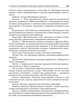 ІІ семестр. Из мировой литературы первой половины XIX века 	 239
чувство своего превосходства в чем-либо. 3. Чрезмерно высокое
мнение о себе и пренебрежение к другим; высокомерие, заносчи-
вость.
Гордыня. Устар. Непомерная гордость.
Иезуит. 1. Член монашеского ордена римско-католической
церкви, называемого «Обществом Иисуса» и являющегося одним
из самых реакционных и воинствующих организаций католичес-
кой церкви. 2. О хитром, двуличном, изощренно коварном чело-
веке.
Клерикализм. Политическое направление, добивающееся пер-
венствующей роли церкви и духовенства в общественной, полити-
ческой и культурной жизни общества.
Лицемерие. Несоответствие слов, поступков человека истин-
ным чувствам, убеждениям, намерениям; притворство.
Плебей. 1. Представитель низшего сословия в Древнем Риме,
лично свободный, но первоначально не пользовавшийся никакими
политическими и гражданскими правами. 2. В речи буржуазно-
дворянских кругов: обозначение человека недворянского проис-
хождения, выходца из низших сословий.
Тщеславие. Стремление к славе, почестям, почитанию.
Ханжа. Тот, кто притворно набожен, притворно добродетелен;
лицемер.
Ханжество. Притворная, показная набожность, добродетель-
ность; лицемерие.
Честь. 1. Совокупность высших морально-этических принци-
пов личности. 2. Почет, уважение.
Честолюбие. Стремление добиться высокого, почетного поло-
жения, жажда известности, славы. «Честолюбие есть не что иное
как жажда властвовать, а первое мое удовольствие — подчинять
моей воле все, что меня окружает» (М. Ю. Лермонтов).
Эгоизм. Поведение, целиком определяемое мыслью о соб-
ственной пользе, выгоде, предпочтение своих интересов интере-
сам людей.
Эгоист. Человек, проникнутый эгоизмом; себялюбец.
Эготизм (книжн). Преувеличенное мнение о своей личности,
о своих достоинствах и значении; самовлюбленность.
Цинизм. Грубая откровенность, бесстыдство, пренебрежитель-
ное отношение к нормам нравственности, благопристойности, к че-
му-либо, пользующемуся всеобщим признанием.
 