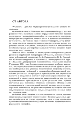 От автора
Эта книга — для Вас, глубокоуважаемые коллеги, учителя ли-
тературы!
Основная её цель — облегчить Ваш повседневный труд, ведь хо-
рошо известно, насколько важным и трудоёмким является процесс
подготовки к урокам, завершающийся составлением его конспекта.
Он требует много времени, знаний, опыта и, конечно, определённо-
го творчества. Не отнимая у вас возможности творить, автор делит-
ся своим опытом и знаниями, накопленными в течение многих лет
работы в школе, и надеется, что представленный в методическом
пособии материал, уже апробированный в учебном процессе, будет
полезным и актуальным.
Важная часть пособия  — календарное планирование уроков
русской и зарубежной литературы в 10 классе, которое соответс-
твует действующей программе Л. А. Симаковой и В. В. Снегирё-
вой «Литература (русская и зарубежная). Интегрированный курс.
5–12 классы», утверждённой Министерством образования и науки
Украины в 2004 году. Оно включает содержание учебного матери-
ала, чётко распределённого по темам и отдельным урокам; указа-
ние необходимых для усвоения теоретических сведений; перечень
государственных требований к уровню общеобразовательной под-
готовки учащихся, литературных произведений для заучивания
наизусть и входящих в контекст изучения художественных про-
изведений; а также уроки развития навыков работы над текстом
художественного произведения и уроки развития речи, предна-
значенные для написания классных сочинений. Планирование
сопровождается технологической картой, которая является свое-
образным навигатором в изучении материала: количество тем и ча-
сов, отведённых на каждую из них, распределение основных работ
внутри темы, даты.
Основная часть пособия — планы-конспекты уроков, соответ-
ствующих календарному планированию. Темы предлагаемых уро-
ков разработаны на основе программы, цели к ним поставлены
с учётом компетентностного подхода к обучению, предлагается обо-
рудование и эпиграфы.
 